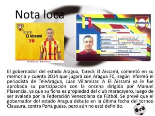 Nota loca
El gobernador del estado Aragua, Tareck El Aissami, comentó en su
memoria y cuenta 2014 que jugará con Aragua FC, según informó el
periodista de TeleAragua, Juan Villamizar. A El Aissami ya le fue
aprobada su participación con la oncena dirigida por Manuel
Plasencia, ya que su ficha es propiedad del club maracayero, luego de
ser avalada por la Federación Venezolana de Fútbol. Se prevé que el
gobernador del estado Aragua debute en la última fecha del torneo
Clausura, contra Portuguesa, pero aún no está definido.
4
 