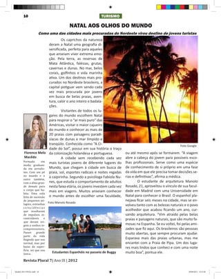 10                                                  TURISMO

                                           NATAL AOS OLHOS DO MUNDO
                        Como uma das cidades mais procuradas do Nordeste virou destino de jovens turistas
                          	       Os caprichos da natureza
                          deram a Natal uma geografia di-
                          versificada, perfeita para aqueles
                          que anseiam viver extrema emo-
                          ção. Pela terra, as reservas de
                          Mata Atlântica, falésias, grutas,
                          cavernas e dunas. No mar, belos
                          corais, golfinhos e vida marinha
                          ativa. Um dos destinos mais pro-
                          curados no Nordeste brasileiro, a
                          capital potiguar vem sendo cada
                          vez mais procurada por jovens
                          em busca de belas praias, aven-
                          tura, calor o ano inteiro e badala-
                          ções.
                          	       Visitantes de todos os lu-
                          gares do mundo escolhem Natal
                          para respirar o “ar mais puro” das
                          Américas, visitar o maior cajueiro
                          do mundo e conhecer as mais de
                          20 praias com paisagens paradi-
                          síacas de dunas e mar límpido e
                          tranqüilo. Conhecida como “A Ci-                                                  Foto Google
                          dade do Sol”, possui em sua história o traço
         Florence Melo da colonização holandesa e portuguesa.             ou até mesmo após se formarem. “A viagem

        Formada       em mais turistas jovens de diferente lugares do
         Macêdo           	       A cidade vem recebendo cada vez         abre a cabeça do jovem para possíveis esco-
        moda, graduan-
                                                                          lhas profissionais. Serve como uma espécie
        da em jornalis- Mundo, que chegam à cidade em busca de
        mo. Com um pé praia, sol, esportes radicais e noites regadas
                                                                          de conhecimento de si próprio em uma fase

        no mundo e o à caipirinha. Segundo a psicóloga Fabíola Nu-
                                                                          da vida em que ele precisa tomar decisões se-
        outro também,
                                                                          rias e definitivas”, afirma a médica.
        com a alma gran- nes, que estuda o comportamento de adultos
        de demais para nesta faixa etária, os jovens investem cada vez
                                                                           	      O estudante de arquitetura Manolo

        o corpo que ha- mais em viagens. Muitos anseiam conhecer
                                                                          Rosado, 21, aproveitou o vínculo de sua facul-
        bita. Uma vida
                                                                          dade em Madrid com uma Universidade em
        feita de sucessão o mundo antes de escolher uma faculdade,
        de pequenos mi-
                                                                          Natal para conhecer o Brasil. O espanhol pla-

        lagres, estranhas
                                                                          nejava ficar seis meses na cidade, mas se en-
        coincidências
                             Foto Manolo Rosado
                                                                          volveu tanto com as belezas naturais e o povo
        que resultaram
        de impulsos in-
                                                                          acolhedor que acabou ficando um ano, cur-

        controláveis     e
                                                                          sando arquitetura. “Vim atraído pelas belas
        que deram ori-
                                                                          praias e paisagens naturais, que são muito fa-
        gem a sonhos in-
        compreensíveis.
                                                                          mosas na Espanha. Se eu voltei, foi pelas ami-

        Passei      grande
                                                                          zades que fiz aqui. Os brasileiros são pessoas
        parte da vida
                                                                          muito abertas, que sempre procuram ajudar.
        fingindo que sou
        normal, mas por
                                                                          Esparava mais das praias urbanas, mas me

        baixo da super-
                                                                          encantei com a Praia de Pipa. Um dos luga-
        fície, sei que sou
                                                                          res mais lindos que conheci e com uma noite
        única.

        Revista Plural 7| Ano IX | 2012
                               Estudantes Espanhóis no passeio de Buggy   muito boa”, pontua ele.



Modelo 2012 FINAL.indd 10                                                                                         20/09/2012 13:31:58
 