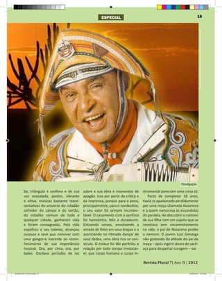 ESPECIAL                                                        15




                                                                                                           Divulgação

         ba, triângulo e sanfona e de sua    sobre a sua obra e momentos de         strumental pareciam uma coisa só.
         voz anasalada, porém, vibrante      apagão. Isso por parte da crítica e       Perto de completar 18 anos,
         e altiva, músicas bastante repre-   da imprensa, porque para o povo,       havia se apaixonado perdidamente
         sentativas do universo do cidadão   principalmente, para o nordestino,     por uma moça chamada Nazarena
         sofredor do campo e do sertão,      o seu valor foi sempre incontes-       e a quem namorava às escondidas
         do cidadão comum de toda e          tável. O casamento com a sanfona       do pai dela. Ao descobrir o namoro
         qualquer cidade, ganharam vida      foi harmônico, feliz e duradouro.      de sua filha com um sujeito que se
         e foram consagradas. Pela vida      Entoando versos, envolvendo a          mostrava sem encaminhamento
         espalhou o seu talento, alcançou    amada de foles em seus braços e a      na vida, o pai de Nazarena proíbe
         sucesso e teve que conviver com     acariciando no ritmado dançar de       o namoro. O jovem Luiz Gonzaga
         uma gangorra inerente ao recon-     seus dedos, uma obra rica se con-      não gostando da atitude do pai da
         hecimento de sua importância        struiu. O enlace foi tão perfeito, a   moça – após ingerir doses de cach-
         musical. Ora, por cima, ora, por    relação por todo tempo irretocáv-      aça para despertar coragem – vai
         baixo. Oscilava períodos de luz     el, que corpo humano e corpo in-

                                                                                    Revista Plural 7| Ano IX | 2012

Modelo 2012 FINAL.indd 15                                                                                       20/09/2012 13:32:00
 