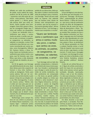 ESPECIAL                                                         19

         bilitado em razão dos problemas        paixão de sua última fase, debruça-  mulher macho”.
         de saúde, numa cadeira de rodas,       das sobre o caixão e reverenciando       O livro de Regina é uma das bas-
         proferiu em 06 de junho de 1989        antes de qualquer coisa, o homem,    es do filme que será lançado no fi-
         – quarenta e seis dias antes de sua    Luiz Gonzaga. “Amei Lula sem nada    nal do ano, “Gonzaga – De Pai para
         morte - estas palavras. “Boa Noite     pedir ou esperar, mas sabendo        Filho”, superprodução do diretor
         minha gente! (...) Minha gente,        que me bastava estar diante do       Breno Silveira - 2 filhos de Francis-
         não preciso dizer que estou en-        homem mais extraordinário que        co - que narra a vida do sanfoneiro
         fermo. Venho receber essa hom-         já conheci, que me fez renascer e    através do olhar de Gonzaguinha.
         enagem. Estou feliz, graças a Deus,    me ensinou grandes lições”, afirma   O diretor fala de como lhe veio a
         por ter conseguido chegar aqui. E      Edelzuíta no livro, “Luiz Gonzaga: o ideia de desenvolver o filme. “Re-
         estou até melhor um pouquinho.         matuto que conquistou o mundo”.      solvi voltar a filmar uma biografia
         (...) Quero ser lembrado como o                                             ao receber fitas cassetes em que o
         sanfoneiro que amou e cantou              “Quero ser lembrado filho adotivo entrevista Luiz Gon-
         muito seu povo, o sertão; que can-
         tou as aves, os animais, os padres,
                                                como o sanfoneiro que zagaterexpurga anos de frustração
                                                                                     por
                                                                                           e
                                                                                               sido abandonado em uma
         os cangaceiros, os retirantes, os        amou e cantou muito favela no Rio. Eles eram cão e gato,
         valentes, os covardes, o amor. Este
         sanfoneiro viveu feliz por ver o seu
                                                    seu povo, o sertao; mas, graças a Deus, se perdoaram
                                                                                     no fim dessas gravações em fitas
         nome reconhecido por outros po-           que cantou as aves, e acabam fazendo juntos a turnê
         etas, como Gonzaguinha, Gilberto
         Gil, Caetano Veloso e Alceu Va-
                                                 os animais, os padres, ‘Vida do Viajante’ que marca adois
                                                                                     entre os dois. Logo depois, os
                                                                                                                       paz

         lença. Quero ser lembrado como o            os cangaceiros, os              morrem. É muito louco. Gonzagão
         sanfoneiro que cantou muito o seu
         povo, que foi honesto, que criou
                                                 retirantes, os valentes, é um épico. Luizno Nordeste,um gi-
                                                                                     gante, um mito
                                                                                                       Gonzaga foi
                                                                                                                    e tem
         filhos, que amou a vida, deixando        os covardes, o amor” uma história fantástica, própria
         um exemplo de trabalho, de paz e                                            para grandes públicos”, destaca
         amor”.                                     “Luiz Gonzaga está ao lado dos Silveira.
             Em 02 de agosto, Luiz Gonzaga      grandes compositores e intérpret-        A obra de um artista fala por si
         saiu definitivamente de cena. Quer     es da história de nossa música pop- só. A figura do artista construída a
         dizer deixou para trás o aspecto de    ular. Sua intuição e predisposição partir de traços de sua personali-
         homem e virou mito. Sanfona e          para divulgar o canto do povo hu- dade como pessoa comum ganha
         artista se desligaram. Partiu para     milde do sertão nordestino, não aceitação, devoção, reprovação,
         outros planos, feliz por ter con-      têm parâmetros de comparação críticas, e por aí vai. No entanto,
         struído uma carreira bonita e pelo     (...). Ele levou ao grande público é a obra que atravessa o tempo e
         passar a limpo de sua relação com      as canções alegres ou tristes que deixa registrada na história de um
         o seu filho Gonzaguinha. E como        refletem a alma brasileira”, enal- povo, de uma nação, na história
         ele mesmo cantou: “Minha vida          tece Regina Echeverria, escritora, universal, por que não?, a beleza, o
         é andar por esse país para ver se      jornalista e autora da biografia vigor, a relevância que se debruça
         um dia descanso feliz, guardando       ‘Gonzaguinha & Gonzagão – Uma sobre ela. No caso de Luiz Gonzaga
         as recordações das terras por onde     História Brasileira’. Ela detalha a sua obra assim se apresenta e todo
         passei, andando pelos sertões, e       descoberta de uma particulari- brasileiro tem obrigação de agra-
         dos amigos que lá deixei”, dessa       dade envolvendo a música ‘Paraí- decer a Deus por ter tido uma fig-
         maneira, fez um delineamento que       ba’. Ela que tem o refrão: Paraíba ura humana que soube como pou-
         cabe em sua vida.                      masculina, mulher macho, sim cos contar histórias e deixar para a
             Mulherengo como sempre foi,        senhor. “Sempre acreditei que a le- posteridade uma obra ímpar.
         teve em seu velório as presenças       tra da música se referia a uma mul-      Em Abril, durante a sua turnê
         de Helena Neves Cavalcanti, a sua      her, mas não. A canção foi feita sob pelo Brasil, o ex-beatle, Paul Mc-
         esposa legal – estiveram juntos        encomenda de políticos do Estado Cartney, ao pisar o palco em Recife


                                                                                       Revista Plural 7| Ano IX | 2012
         por 40 anos - e Edelzuíta Rabelo,      da Paraíba, ela sim, a masculina e sentenciou. “Salve a terra de Luiz



Modelo 2012 FINAL.indd 19                                                                                           20/09/2012 13:32:01
 