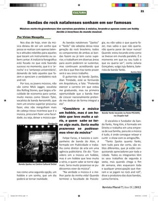 21
                                                               CULTURA


                        Bandas de rock natalenses sonham em ser famosas
             Músicos norte-rio-grandenses têm carreiras paralelas à música, levando-a apenas como um hobby
                                          devido à incerteza do mundo musical.

         Por Vivian Mesquita
            Nos dias de hoje, viver da mú-            As bandas natalenses “2polos”      gia, eu não sabia o que queria fa-
         sica deixou de ser um sonho que           e “Yanks” são adeptas dessa nova      zer, mas sabia o que não queria:
         possa se realizar com apenas talen-       geração do rock brasileiro, todos     não queria parar de tocar nunca!
         to e atitudes rebeldes para aqueles       os componentes de ambas as ban-       Quando estou tocando sinto como
         que tocam um instrumento ou sa-           das fazem ou já tem curso supe-       se tivesse em mundo paralelo. É o
         bem cantar. A indústria fonográfica       rior, e trabalham em diversas áreas   momento em que eu sou tudo o
         está focada no que está fazendo           para assim poderem se sustentar,      que eu queria ser”, conta Juliana
         sucesso no momento, que é o ‘ar-          mas continuam acreditando que         Gonçalves, vulgo Juju Batera, bate-
         rocha’ e o ‘sertanejo universitário’,     um dia o que lhes traz tanto prazer   rista da banda Yanks.
                                                                                                                  Aurino Neto
         deixando de lado aqueles que fa-          será o seu único trabalho.
         zem e apreciam o verdadeiro rock             O guitarrista da banda 2polos,
         and roll.                                 Alan Trindade, está se formando
            Por isso, os jovens músicos, não       em Arquitetura, e fala: “Pretendo
         são como Mick Jagger, vocalista           exercer a carreira em que estou
         dos Rolling Stones, que largou a fa-      me graduando, mas na primeira
         culdade de economia para cantar,          oportunidade que a banda tiver
         muito menos como Steven Tyler,            de crescer nacionalmente preten-
         vocalista da banda Aerosmith, que         do me dedicar de forma integral a
         nem um ensino superior procurou           ela”.
         fazer, eles não mergulham mais
                                                      “Considero a música
         de cabeça nessa incerteza que é a
         música, procuram fazer uma facul-         um hobbie, mas é um ho- Banda Yanks tocando na festa PECADO,
                                                                                        no Chaplin hall
         dade, ou seja, deixar a música ape-       bbie que levo muito a sé-
                                                   rio, e quem sabe se tor-     O vocalista e fundador da ban-
                                      Divulgação
                                                   ne algo mais. Seria muito da Yanks, Yong Kim, é formado em
                                                   prazeroso se pudésse- Direito e trabalha em uma empre-
                                                                             sa de sua família, para ele a música
                                                   mos viver da música”
                                                                                         é tudo, é onde consegue relaxar e
                                                   Felipe Farias, é baixista e com-      curtir o show com os amigos/fãs.
                                                panheiro de banda do Alan, é                 “Tanto 2polos quanto Yanks,
                                                formado em Publicidade e traba-          tem tudo para dar certo, são es-
                                                lha como diretor de arte em uma          tilos diferentes, que já estão con-
                                                agência publicitária. Ele diz: “Con-     quistando apreciadores por toda a
                                                sidero sim a música um hobbie,           cidade. Todos os integrantes têm
                                                mas é um hobbie que levo muito           os seus trabalhos de segunda à
                                                a sério, e quem sabe se torne algo       sexta, mas quando chega o fim
          Banda 2polos no Centro Cultural DoSol
                                                mais. Seria muito prazeroso se pu-       de semana, eles esquecem toda
                                                déssemos viver da música”.               e qualquer preocupação que tive-
         nas como uma segunda opção, um            “Na verdade a música é a me-          ram e se jogam no rock and roll”,
         hobbie e um sonho, que um dia lhor parte da minha vida! Quando                  disse a produtora das duas bandas,
         poderá se tornar realidade.            terminei a faculdade de Psicolo-         Lanna Ferreira.

                                                                                         Revista Plural 7| Ano IX | 2012

Modelo 2012 FINAL.indd 21                                                                                             20/09/2012 13:32:02
 