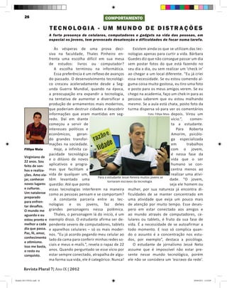 26                                                      COMPORTAMENTO

                            TECNOLOGIA - UM MUNDO DE DISTRAÇÕES
                            A forte presença de celulares, computadores e gadgets na vida das pessoas, em
                            especial os jovens, tem provocado desatenção e dificuldades de focar numa tarefa.

                               Às vésperas de uma prova deci-                     Existem ainda os que se utilizam das tec-
                            siva na faculdade, Thales Pinheiro en- nologias apenas para curtir a vida. Bárbara
                            frenta uma escolha difícil em sua mesa Guedes diz que não consegue passar um dia
                            de estudos: livros ou computador? sem postar fotos do que está fazendo no
                               A escolha terminou na informática. seu dia a dia, ou sem realizar um ‘check in’
                               Essa preferência é um reflexo de avanços ao chegar a um local diferente. “Eu já criei
                            do passado. O desenvolvimento tecnológi- essa necessidade. Se eu estou comendo al-
                            co cresceu aceleradamente desde a Seg- guma coisa muito gostosa, eu tiro uma foto
                            unda Guerra Mundial, quando na época, e posto para os meus amigos verem. Se eu
                            a preocupação era expandir a tecnologia, chego na academia, faço um chek in para as
                            na tentativa de aumentar e diversificar a pessoas saberem que eu estou malhando
                            produção de armamentos mais modernos, mesmo. Se a aula está chata, posto foto da
                            que poderiam destruir cidades e descobrir turma dispersa só para ver os comentários
                            informações que eram mantidas em seg-                            Foto: Fillipe Maia depois. Virou um
                            redo. Daí em diante                                                                 vício.”,    comen-
                            começou a servir de                                                                 ta a estudante.
                            interesses políticos e                                                                 Para Roberta
                            econômicos,     geran-                                                              Amorim, psicólo-
                            do grandes transfor-                                                                ga especializada
                            mações na sociedade.                                                                em        trabalhos
         Fillipe Maia          Hoje, a infinita ca-                                                             com o jovem,
                            pacidade tecnológica                                                                é nessa fase da
         Virginiano de
                            e o dilúvio de novos                                                                vida que o ser
         22 anos. Sou
         feito de son-      aplicativos e progra-                                                               humano se con-
         hos e realiza-     mas que facilitam a                                                                 centra menos ao
         ções. Amo via-     vida de qualquer um,                                                                realizar uma ativi-
                                                         Para o estudante Jessé Pereira muitos jovens se
         jar, conhecer      têm levantado uma                   tornaram escravos da tecnologia
                                                                                                               dade. “O jovem,
         novos lugares      questão: Até que ponto                                                             seja ele homem ou
         e culturas.        essas tecnologias interferem na maneira mulher, por sua natureza já encontra di-
         Um natalense       como as pessoas pensam e se comportam? ficuldades de se manter concentrado em
         preparado
                               A constante parceria entre as tec- uma atividade que exija um pouco mais
         para enfren-
         tar desafios.      nologias e os jovens, faz deles de atenção por muito tempo. Esse deses-
         O mundo me         grandes personagens nessa polêmica. pero em estar conectado aos amigos e
         aguarda e eu          Thales, o personagem lá do início, é um ao mundo através de computadores, ce-
         estou pronto e     exemplo disso. O estudante afirma ser de- lulares ou tablets, é fruto da sua fase de
         melhor a cada      pendente severo de computadores, tablets vida. É a necessidade de se autoafirmar a
         dia que passa.     e aparelhos celulares – só os mais moder- todo momento. E isso só complica quan-
         Paz, fé, amor,     nos. “Eu já acordo pegando meu celular ao do o assunto é a concentração nos estu-
         conhecimento
                            lado da cama para conferir minhas redes so- dos, por exemplo”, destaca a psicóloga.
         e otimismo.
         Isso me basta,
                            ciais e meus e-mails.”, revela o rapaz de 22          O estudante de jornalismo Jessé Neto
         o resto eu         anos. Quando perguntado se esse vício por assume que é impossível não estar pre-
         conquisto.         estar sempre conectado, atrapalha de algu- sente nesse mundo tecnológico, porém
                            ma forma sua vida, ele é categórico: Nunca! ele não se considera um ‘escravo da rede’.

        Revista Plural 7| Ano IX | 2012

Modelo 2012 FINAL.indd 26                                                                                                   20/09/2012 13:32:09
 