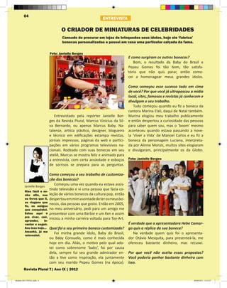 04
                                                             ENTREVISTA

                                    O CRIADOR DE MINIATURAS DE CELEBRIDADES
                                    Cansado de procurar em lojas de brinquedos seus ídolos, hoje ele ‘fabrica’
                                    bonecas personalizadas e possui em casa uma particular calçada da fama.


                             Foto: Janielle Borges
                                                                              E como surgiram os outros bonecos?
                                                                                 Bom, o resultado da Baby do Brasil e
                                                                              Pepeu Gomes foi tão bom, tão satisfa-
                                                                              tório que não quis parar, então come-
                                                                              cei a homenagear meus grandes ídolos.

                                                                            Como começou esse sucesso todo em cima
                                                                            de você? Por que você já ultrapassou a mídia
                                                                            local, sites, famosos e revistas já conhecem e
                                                                            divulgam o seu trabalho.
                                                                               Tudo começou quando eu fiz a boneca da
                                                                            cantora Marina Elali, daqui de Natal também.
                                Entrevistado pela repórter Janielle Bor- Marina elogiou meu trabalho publicamente
                             ges da Revista Plural, Marcus Vinícius da Sil- e então despertou a curiosidade das pessoas
                             va Bernardo, ou apenas Marcus Baby. Na- para saber quem sou, mas o ‘boom’ mesmo
                             talense, artista plástico, designer, blogueiro aconteceu quando estava passando a nove-
                             e técnico em edificações estampa revistas, la ‘Viver a Vida’ de Manoel Carlos e eu fiz a
                             jornais impressos, páginas da web e partici- boneca da personagem Luciana, interpreta-
                             pações em vários programas televisivos na- da por Alinne Morais, muitos sites elogiaram
                             cionais. Rodeado com suas bonecas em seu e divulgaram, principalmente os da Globo.
                             ateliê, Marcus se mostra feliz e animado para
                             a entrevista, com certa ansiedade e esboços Foto: Janielle Borges
                             de sorrisos se prepara para as perguntas.

                             Como começou o seu trabalho de customiza-
                             ção dos bonecos?
         Janielle Borges
                                Começou uma vez quando eu estava assis-
         Riso fácil e so-
                             tindo televisão e vi uma pessoa que fazia co-
         nho alto, sou       leção de vários bonecos da cultura pop, então
         os livros que li,   despertou em mim a vontade de ter os meus bo-
         as viagens que
         fiz, os amigos
                             necos, das pessoas que gosto. Então em 2005,
         que conquistei.     no meu aniversário, pedi para um amigo me
         Estou aqui é        presentear com uma Barbie e um Ken e assim
         pra viver, cair,
         aprender,    le-
                             iniciou a minha carreira voltada para Toy-Art.
         vantar e seguir.                                                     É verdade que a apresentadora Hebe Camar-
         Sou isso hoje...    Qual foi o seu primeiro boneco customizado?      go quis a réplica da sua boneca?
         Amanhã, já me
         reinventei.
                                Foi minha grande ídolo, Baby do Brasil,          Na verdade quem quis foi o apresenta-
                             ou Baby Consuelo, como é mais conhecida          dor Otávio Mesquita, para presenteá-la, me
                             hoje em dia. Aliás, o motivo pelo qual ado-      ofereceu bastante dinheiro, mas recusei.
                             tei como sobrenome ‘baby’, foi por causa         	
                             dela, sempre fui seu grande admirador en-        Por que você não aceita essas propostas?
                             tão a tive como inspiração, ela juntamente       Você poderia ganhar bastante dinheiro com
                             com seu marido Pepeu Gomes (na época).           isso.
        Revista Plural 7| Ano IX | 2012

Modelo 2012 FINAL.indd 4                                                                                            20/09/2012 13:31:57
 