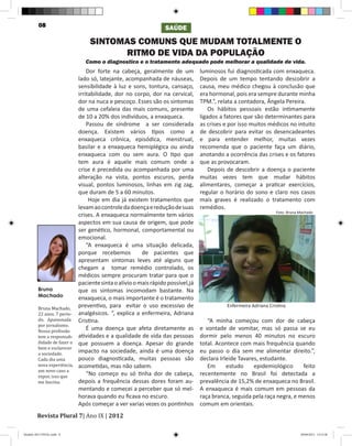 08                                                       SAÚDE

                                   SINTOMAS COMUNS QUE MUDAM TOTALMENTE O
                                         RITMO DE VIDA DA POPULAÇÃO
                                 Como o diagnostico e o tratamento adequado pode melhorar a qualidade de vida.
                                  Dor forte na cabeça, geralmente de um           luminosos fui diagnosticada com enxaqueca.
                              lado só, latejante, acompanhada de náuseas,         Depois de um tempo tentando descobrir a
                              sensibilidade à luz e sons, tontura, cansaço,       causa, meu médico chegou à conclusão que
                              irritabilidade, dor no corpo, dor na cervical,      era hormonal, pois era sempre durante minha
                              dor na nuca e pescoço. Esses são os sintomas        TPM.”, relata a contadora, Ângela Pereira.
                              de uma cefaleia das mais comuns, presente               Os hábitos pessoais estão intimamente
                              de 10 a 20% dos indivíduos, a enxaqueca.            ligados a fatores que são determinantes para
                                  Passou de síndrome a ser considerada            as crises e por isso muitos médicos no intuito
                              doença. Existem vários tipos como a                 de descobrir para evitar os desencadeantes
                              enxaqueca crônica, episódica, menstrual,            e para entender melhor, muitas vezes
                              basilar e a enxaqueca hemiplégica ou ainda          recomenda que o paciente faça um diário,
                              enxaqueca com ou sem aura. O tipo que               anotando a ocorrência das crises e os fatores
                              tem aura é aquele mais comum onde a                 que as provocaram.
                              crise é precedida ou acompanhada por uma                Depois de descobrir a doença o paciente
                              alteração na vista, pontos escuros, perda           muitas vezes tem que mudar hábitos
                              visual, pontos luminosos, linhas em zig zag,        alimentares, começar a praticar exercícios,
                              que duram de 5 a 60 minutos.                        regular o horário do sono e claro nos casos
                                   Hoje em dia já existem tratamentos que         mais graves é realizado o tratamento com
                              levam ao controle da doença e redução de suas       remédios.
                                                                                                                  Foto: Bruna Machado
                              crises. A enxaqueca normalmente tem vários
                              aspectos em sua causa de origem, que pode
                              ser genético, hormonal, comportamental ou
                              emocional.
                                  “A enxaqueca é uma situação delicada,
                              porque recebemos           de pacientes que
                              apresentam sintomas leves até alguns que
                              chegam a tomar remédio controlado, os
                              médicos sempre procuram tratar para que o
                              paciente sinta o alívio o mais rápido possível,já
         Bruna                que os sintomas incomodam bastante. Na
         Machado              enxaqueca, o mais importante é o tratamento
         Bruna Machado,
         22 anos. 7 perío-
                              preventivo, para evitar o uso excessivo de                    Enfermeira Adriana Cristina

         do. Apaixonada
                              analgésicos. “, explica a enfermeira, Adriana
         por jornalismo.
                              Cristina.                                              “A minha começou com dor de cabeça
         Nossa profissão
         tem a responsab-
                                  É uma doença que afeta diretamente as           e vontade de vomitar, mas só passa se eu

         ilidade de fazer o
                              atividades e a qualidade de vida das pessoas        dormir pelo menos 40 minutos no escuro
         bem e esclarecer
                              que possuem a doença. Apesar do grande              total. Acontece com mais frequência quando
         a sociedade.
         Cada dia uma
                              impacto na sociedade, ainda é uma doença            eu passo o dia sem me alimentar direito.”,

         nova experiência,
                              pouco diagnosticada, muitas pessoas são             declara Irleide Tavares, estudante.
         um novo caso a
                              acometidas, mas não sabem.                             Em      estudo     epidemiológico     feito
         expor, isso que
         me fascina.
                                  “No começo eu só tinha dor de cabeça,           recentemente no Brasil foi detectada a
                              depois a frequência dessas dores foram au-          prevalência de 15,2% de enxaqueca no Brasil.
                              mentando e comecei a perceber que só mel-           A enxaqueca é mais comum em pessoas da
                              horava quando eu ficava no escuro.                  raça branca, seguida pela raça negra, e menos


        Revista Plural 7| Ano IX | 2012
                              Após começar a ver varias vezes os pontinhos        comum em orientais.



Modelo 2012 FINAL.indd 8                                                                                                      20/09/2012 13:31:58
 