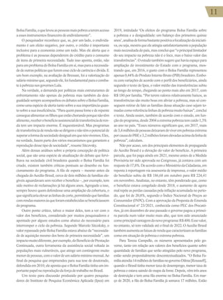 11
11
BolsaFamília,oquelevouaspessoasmaispobresateremacesso
aessesinstrumentosfinanceirodeendividamento”.
O pesquisador reconhece que, se, por um lado, o endivida-
mento é um efeito negativo, por outro, o crédito é importante
inclusive para a economia como um todo. Mas ele alerta que o
problema é as pessoas dependerem do crédito para o consumo
de itens de primeira necessidade. Tudo isso aponta, então, não
paraumproblemadoBolsaFamíliaemsi,masparaanecessida-
dedeoutraspolíticasquefuremesseciclodecarênciaedívida.E
um bom exemplo, na avaliação de Bressan, foi a valorização do
saláriomínimoque,segundoele,foifundamentalparaocomba-
teàpobrezanosgovernosLula.
Na verdade, a demanda por políticas mais estruturantes de
enfrentamento não apenas da pobreza mas também da desi-
gualdadesempreacompanhouosdebatessobreoBolsaFamília,
comoumaespéciedealertatantosobreasuaimportânciaquan-
tosobreasuainsuficiência.“Paraquempassafomeederepente
conseguealimentarosfilhosqueestãochorandoporquenãotêm
alimento,receberobenefícioassistencialdetransferênciaderen-
da tem um impacto enorme. É inquestionável. Mas programas
detransferênciaderendanãosedirigemenãotêmopotencialde
superaraformadasociedadedesigualemquenósvivemos.Eles,
na verdade, fazem parte dos vários mecanismos que garantem a
reproduçãodessetipodesociedade”,resumeSitcovsky.
Além dessas análises sobre a própria concepção de política
social, que são uma espécie de atualização do debate que fervi-
lhava na sociedade civil brasileira quando o Bolsa Família foi
criado, existem também críticas pontuais ao desenho ou fun-
cionamento do programa. A fila de espera – mesmo antes da
chegada do Auxílio Brasil, cerca de dois milhões de famílias ele-
gíveis aguardavam sem receber o benefício –, por exemplo, tem
sido motivo de reclamações já há alguns anos. Agregado a isso,
sempre houve quem defendesse uma ampliação da cobertura, o
quesignificariaelevaraslinhasdecorte,permitindoquefamílias
comrendasmaioresàsqueforamestabelecidassebeneficiassem
doprograma.
Outro ponto crítico, talvez o maior deles, tem a ver com o
valor dos benefícios, considerado por muitos pesquisadores e
apontado por alguns estudos como abaixo do necessário para
interromper o ciclo da pobreza. Segundo Marcelo Sitcoksky, o
valor repassado pelo Bolsa Família estava abaixo da “necessida-
de de aquisição mesmo dos bens de primeira necessidade”, um
impactomuitodiferente,porexemplo,doBenefíciodePrestação
Continuada, outra ferramenta da assistência social voltada às
populações mais vulneráveis, que atinge um contingente muito
menordepessoas,comovalordeumsaláriomínimomensal.Ao
final da pesquisa que empreendeu para sua tese de doutorado,
defendidaem2010,eleapontaqueoBolsaFamíliatinhaumim-
portantepapelnareproduçãodaforçadetrabalhonoBrasil.
Um texto para discussão produzido por quatro pesquisa-
dores do Instituto de Pesquisa Econômica Aplicada (Ipea) em
2019, intitulado ‘Os efeitos do programa Bolsa Família sobre
a pobreza e a desigualdade: um balanço dos primeiros quinze
anos’,analisadeformabastantepositivaafocalizaçãodainiciati-
va,ouseja,mostraqueeleatingiasatisfatoriamenteapopulação
maisnecessitadadopaís,masconcluique“oprincipallimitador
do seu impacto na pobreza não é o foco, mas o baixo valor das
transferências”.Oestudotambémsugerequehaviaespaçopara
ampliação do investimento do Estado com o programa, mos-
trando que, em 2016, o gasto com o Bolsa Família representou
apenas0,44%doProdutoInternoBruto(PIB)brasileiro.Embo-
ra com variações de acordo com o perfil dos beneficiários, ainda
segundo o texto do Ipea, o valor médio das transferências subiu
ao longo do tempo, chegando ao ponto mais alto em 2017, com
R$ 180 por família. “Por terem valores relativamente baixos, as
transferências são muito boas em aliviar a pobreza, mas só con-
seguem retirar de fato as famílias dessa situação caso sejam to-
madascomoreferêncialinhasdepobrezamuitobaixas”,conclui
o texto. Ainda assim, também de acordo com o estudo, em fun-
çãodoprograma,desde2004aextremapobrezatemcaído1,3%
ao ano no país. “Esses números significam que, em 2017, mais
de3,4milhõesdepessoasdeixaramdeviverempobrezaextrema
porcausadoPBF,e3,2milhõesforamelevadasacimadalinhade
pobreza”,calculam.
Não por acaso, um dos principais elementos de propaganda
do Auxílio Brasil é a elevação do valor do benefício. A primeira
parcela, que foi paga ainda em 2021, mesmo antes de a Medida
Provisória ter sido aprovada no Congresso, já contava com um
reajustede17,8%.DeacordocomoMinistériodaCidadania,em
reposta à reportagem via assessoria de imprensa, o valor médio
do benefício subiu de R$ 186,68 em outubro para R$ 224,41
em novembro. Analistas, no entanto, têm ponderado que, como
o benefício estava congelado desde 2018, o aumento de agora
malrepõeasperdascausadaspelainflaçãoacumuladanoperío-
do, que foi de 20,8%, segundo o Índice Nacional de Preços ao
Consumidor (INPC). Com a aprovação da Proposta de Emenda
Constitucional nº 23/2021, conhecida como PEC dos Precató-
rios, já em dezembro do ano passado o governo pagou a primei-
ra parcela num valor muito mais alto, que tem sido anunciado
comoprincipalvantagemdonovoprograma:R$400.Essevalor,
no entanto, só tem validade até o final de 2022. O Auxílio Brasil
tambémaumentaasfaixasderendaquecaracterizamasfamílias
comoemsituaçãodepobrezaeextremapobreza.
Para Tereza Campello, os números apresentados pelo go-
verno, tanto em relação aos valores dos benefícios quanto sobre
quantidade de famílias que serão atingidas pelo novo programa,
estão sendo propositalmente descontextualizados. “O Bolsa Fa-
míliaatendia14milhõesdefamíliasnogovernoDilma[Rousseff],
quando o Brasil tinha menor taxa de desemprego, menor taxa de
pobreza e estava saindo do mapa da fome. Depois, vêm três anos
de destruição e tem uma fila enorme no Bolsa Família. Em mar-
ço de 2020, a fila do Bolsa Família já somava 17 milhões. Estão
 