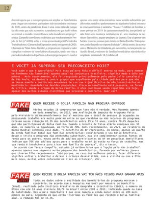 12
QUEM RECEBE O BOLSA FAMÍLIA NÃO PROCURA EMPREGO
Vários estudos já comprovaram que isso não é verdade. Mas fiquemos apenas
em dois exemplos. Em 2012, uma Avaliação de Impacto do Programa feita
pelo Ministério do Desenvolvimento Social mostrou que o total de pessoas já ocupadas ou
procurando trabalho era muito próximo entre os que recebiam ou não recursos do programa.
Estavam nessa situação 65,3% dos beneficiários entre 19 e 55 anos, contra 70,7% daqueles
que não participavam do Bolsa Família. Quando o recorte de faixa etária começava nos 30
anos, os números se igualavam, em torno de 70%. Mais recentemente, em 2021, um relatório do
Banco Mundial confirmou esse dado. “O benefício do BF representa, em média, apenas um quarto
da renda familiar total das famílias beneficiárias; considerando o seu baixo benefício,
desde o início o programa não pretendia substituir, mas sim complementar outras fontes de
renda para os pobres. Novos perfis de adultos participantes do BF em pesquisas domiciliares
indicam que 70% dos adultos aptos para o trabalho no BF já estão na força de trabalho, mas
sua renda é insuficiente para tirar sua família da pobreza”, diz o texto.
De acordo com Tereza Campello, estudos já evidenciaram que a “opção pelo não trabalho”
aparece apenas num segmento muito pequeno dos beneficiários, formado por mulheres jovens
que tiveram filho recentemente. “Até porque, no caso das mulheres pobres, fazer diferente
significa voltar a trabalhar e deixar a criança desassistida, com a vizinha ou com a filha
mais nova, muitas vezes colocando em risco as crianças”, diz.
12
dizendo agora que o novo programa vai ampliar os beneficiários
para chegar aos números que teriam sido necessários em março
de 2020, antes da pandemia. Essa é uma conta ridícula porque
faz de conta que não aconteceu a pandemia ou que tudo voltou
ao normal, o mundo é maravilhoso e todo mundo tem emprego”,
critica. Campello coordenou os debates que resultaram num Pro-
jeto de Lei (nº 4.086) sobre o tema apresentado pelo Partido dos
TrabalhadoresàCâmaradosDeputadosaindaemagostode2020.
Chamadade‘MaisBolsaFamília’,apropostaerareajustarovalor
e ampliar o número de beneficiários alcançados, tendo em vista a
pioradosindicadoresdepobrezaedesempregonopaís.Eessafoi
QUEM RECEBE O BOLSA FAMÍLIA VAI TER MAIS FILHOS PARA GANHAR MAIS
Todos os dados sobre a realidade dos beneficiários do programa mostram o
contrário. De acordo com a Pesquisa Nacional por Amostra de Domicílio
(Pnad), realizada pelo Instituto Brasileiro de Geografia e Estatística (IBGE), o número de
filhos com até 14 anos diminuiu 10,7% no Brasil entre 2003 e 2013, indicando queda na taxa
de natalidade. Mas o mais importante é que esse número é ainda maior entre os 20% mais
pobres do país, segmento em que estão inseridas as famílias que recebem o Bolsa Família:
aqui, a redução foi de 15,7%.
apenas uma entre várias iniciativas nesse sentido submetidas por
diferentespartidoseparlamentaresaolegislativofederalemmeio
às crises econômica e sanitária. “Essas 17 milhões de famílias já
eram pobres em 2019. Se quisessem atendê-las, isso poderia ter
sido feito sem mudança nenhuma na lei, sem mudança de ne-
nhumdispositivo,sequerprecisavadedecreto.Erasóapertarum
botãoetrazeraspessoasparadentrodoBolsaFamília.Nãoquise-
ram,estãofazendonavésperadeeleição”.Aindaassim,deacordo
com o Ministério da Cidadania, em novembro, no lançamento do
Auxílio Brasil, o número de famílias beneficiárias não tinha sido
ampliado,totalizando14,5milhões.
E VOCÊ? JÁ SUPEROU SEU PRECONCEITO HOJE?
Você sabe o que é aporofobia? Pois essa palavra feia e difícil entrou na moda, para nomear
um fenômeno tão lamentável quanto atual na conjuntura brasileira: significa medo e ódio aos
pobres. Mais recentemente, ela foi resgatada principalmente pelo padre Julio Lancelotti,
de São Paulo, na denúncia contra grupos que espalhavam pela cidade pedidos para que não
se desse esmola e comida aos moradores de rua com a justificativa de não incentivá-los na
mendicância. Guardadas as devidas proporções, discurso semelhante está presente, na forma
de crítica, desde a origem do Bolsa Família. E eles continuam sendo repetidos até hoje,
apesar dos muitos estudos científicos que provaram o contrário. Quer ver?
 