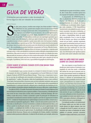 18 SAÚDE
18
GUIA DE VERÃO
Orientações para aproveitar o calor da estação de
forma segura e não ser roteador de coronavírus
Juliana Passos
S
ol,calor,praia,parques,reuniõesentreamigos,bar,fériasescolaresemaisca-
lor.Difícilficaremcasa,quandotudoconspiraafavordeestarnarua.Obalde
deáguafria,oudeáguaquentenessecalor,éumapandemiaqueaindanãoaca-
bou, impondo a necessidade do uso de máscaras e de se evitar aglomerações,
ainda que a vacinação seja grande aliada, especialmente contra casos graves.
Mas nem tudo está perdido. Os especialistas ouvidos por esta reportagem garantem que é
possívelmanterumavida social ativa, desdequesejam tomadosalguns cuidados. “Temos
aquestãodenovasvariantessurgindoeagentenuncasabecomovãofuncionarcompleta-
mente,masjásabemosoquetemqueserfeito.Nãoéprecisoomesmoníveldepreocupação
docomeço,masoscuidadossãonecessáriosparanãodeixarmos[oscasos]explodiremde
novo”,dizocoordenadordomonitorInfoGripeepesquisadordaFiocruz,MarceloGomes.
Nesta matéria preparamos algumas dicas em formato de perguntas e respostas para
vocêaproveitaroverão,semdesistirdeseprecavercontraainfecçãoetransmissãodonovo
coronavírus.Masantesdesairporaí,éimportanteprestaratençãonaevoluçãodoscasos,
algoquepodeserumpoucoconfusoemmeioatantasinformações.Porisso,tambémapre-
sentamos os dados aos quais você deve ter atenção para saber qual a situação de risco na
suaregião.Oproblema,comovocêverá,équetambémhágargalosdeinformações.
COMO SABER SE MINHA CIDADE ESTÁ COM BAIXA TAXA
DE TRANSMISSÃO?
A recomendação é que se preste atenção na evolução do número de casos e na taxa
de ocupação dos leitos de hospital, diz a pesquisadora da Escola Politécnica de Saúde
Joaquim Venâncio (EPSJV/Fiocruz) Bianca Borges. “Nesse caso, o importante é perce-
ber se esse tipo de notificação está crescendo ou diminuindo. O número absoluto não é
tão significativo”, explica. Ela aponta o dado das hospitalizações como o mais confiável.
“Essedadoébempreenchidoefuncionacomoumbomindicadorsentinela,tantoqueele
émonitoradoassimdesdeoiníciodapandemia”,diz.Ainformaçãosobreaquantidadede
hospitalizaçõeséoprincipalindicadorutilizadoparaaclassificaçãodasbandeirasderis-
co,masestadosemunicípiosadotamclassificaçõesumpoucodiferentes,explicaBorges.
Emjulhode2020,oConselhoNacionaldeSecretáriosdeSaúde(Conass)elaborouuma
recomendaçãodeindicadoresparaosgestorespúblicos.Nessaproposta,aclassificaçãotem
cinco níveis de risco: muito baixo (verde), baixo (amarelo), moderado (laranja), alto (ver-
melho) e muito alto (roxo). O índice é construído a partir de pontuação de indicadores de
capacidadedeatendimento(númerodeleitosocupadoseprevisãodeesgotamentodeleitos
deUTI–UnidadedeTerapiaIntensiva)eepidemiológicos(númerodeóbitos,númerodeca-
sosdesíndromerespiratórioagudagrave-SRAG-etaxadecasospositivosparaCovid-19).
ParatodasasclassificaçõesoConassrecomendaoscuidadosdedistanciamentofísico,com
reforço a partir da classificação amarela – em que eventos que gerem aglomeração devem
ser evitados –, e ampliação das medidas de distanciamento na classificação laranja – com
aproibiçãodeeventosquegeremaglomeração.Naclassificaçãovermelha,apenasserviços
essenciais devem funcionar. Mesmo com as orientações do Conass, estados e municípios
puderamadotarparâmetrosdiferentes.AcidadedoRiodeJaneiro,porexemplo,adotauma
classificaçãoemquatroníveis(baixo,modera-
do, alto e muito alto) e considera apenas taxa
deocupaçãodehospitaisenúmerodeóbitos.
A pesquisadora da EPSJV/Fiocruz in-
dica as plataformas Monitora Covid-19 da
Fiocruz e do Ministério da Saúde para o
acompanhamento da evolução da doença
e comenta que os principais dados chegam
das redes estaduais. O MS disponibilizou
recentemente uma plataforma para consul-
ta por município, mas para a sanitarista, só
aqueles de maior porte vão ter a capacidade
de coletar e disponibilizar dados de quali-
dade e atualizados. Esse é o caso da cidade
do Rio de Janeiro, que oferece um detalha-
mento até por bairro, subsídio importante
parapautarasdemandaslocaisporacessoà
saúde. Mas fique atento: Borges explica que
bairros com mais notificação de casos não
necessariamente estão em maior risco, ou
seja,essainformaçãopodesignificarapenas
quenelesestãosendorealizadosmaistestes.
MAS EU NÃO PRECISO SABER
SOBRE OS CASOS BRANDOS?
Sim, mas mapear os casos brandos é um
desafioporváriosmotivos.Oprimeiroécon-
sequência de uma boa causa: a efetividade
das vacinas fez com que as pessoas com ca-
soslevesprocurassemmenosasunidadesde
saúde. Outra questão apontada por Marcelo
Gomes é a demora no processamento dos
dadosdiantedaquantidadeenormedenotifi-
cações, principalmente nos estados mais po-
pulosos,comoSãoPaulo,RiodeJaneiroeMi-
nasGerais.Umaboanotícia,deacordocomo
coordenador do InfoGripe, foi o aumento da
quantidadedetestesantígeno,quesãomuito
mais precisos do que os sorológicos que fo-
rammuitoutilizadosnoiníciodapandemia,e
cujoresultadosaimuitomaisrápidodoqueo
PCR,oqueajudaadiminuiradefasagemen-
treoinformedocasoeasuatabulação.
Umindicadorauxiliaréodesíndromegri-
pal. Borges explica que esse dado era moni-
torado apenas em alguns espaços, mas com
a chegada da Covid-19, passou a ser uma in-
formação que todas as instituições de saúde,
públicas ou privadas, precisam comunicar.
“Quandoosíndicesestãobaixos,essacomuni-
 
