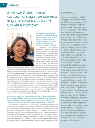 22 ENTREVISTA
‘A REFORMA É CRUEL COM OS
ESTUDANTES PORQUE CRIA UMA IDEIA
DE QUE, SE FIZEREM TUDO CERTO,
ELES VÃO TER SUCESSO’
Cátia Guimarães
DEBORA GOULART
Quando o ano letivo de 2022
começar, a Reforma do Ensi-
no Médio, aprovada em 2017,
terá finalmente que ser im-
plementada. É verdade que
haverá exceções – há estados
em que o legislativo votou
pelo adiamento, em geral com
o argumento das dificuldades
trazidas pela pandemia – mas
essa é apenas uma das muitas
diferenças (e desigualdades)
que as mudanças promovidas
na última etapa da educação
básica brasileira promove-
rão. Trata-se, de acordo com
a análise da professora da
Universidade Federal de São
Paulo (Unifesp) Debora
Goulart, da quebra de um pac-
to de universalização do en-
sino médio que o país firmou
desde a Constituição de 1988.
E que responde diretamente
às necessidades de uma nova
organização das relações de
trabalho, cada vez mais precá-
rias, flexíveis e subordinadas.
Nesta entrevista, a pesquisa-
dora, que integra a Campanha
Nacional pelo Direito à Educa-
ção e a Rede Escola Pública e
Universidade (Repu), desmisti-
fica a crença de que a reforma
valoriza o direito de escolha
dos estudantes, avalia o modo
como a formação técnica e
profissional é abordada no
novo ensino médio e comen-
ta os interesses empresariais
que atravessam todo esse
processo de mudança.
Um argumento principal
em defesa da Reforma que
será implementada a partir
de 2022 é que o ensino
médio não é atrativo para
os jovens. Era preciso
reformar o ensino médio?
A pergunta é o que significa
reforma. Quando a gente fala
que a educação não atendia às
necessidades de uma formação
integral dos estudantes, que
articulasse trabalho, cultura e
ciência, nos termos das Dire-
trizes Curriculares Nacionais
de 2012, isso é um indicativo
de que se precisava melhorar
o ensino médio. O ensino médio é um aprofundamento de conhecimentos
científicos, inclusive porque você tem um desdobramento disciplinar: não
dá mais para ensinar ciências simplesmente porque tem o campo da biolo-
gia, da física, da química... E esse aprofundamento implica você ter profes-
sores formados, ter laboratório, ter mais tempo de estudo, ter construção
de maior autonomia, ter mais investimento. Falava-se da necessidade de se
ter um diferencial de financiamento para uma educação que, por ser mais
específica e mais aprofundada, exige uma estrutura que as escolas no Bra-
sil não têm. Então, eu diria que uma reforma curricular como foi feita não
seria necessária, mas uma reforma em termos de financiamento, formação
e condições de trabalho sim, seria. Inclusive, isso os estudantes demandam
na maior parte das pesquisas que se fez com os jovens nos últimos 15 anos.
Mesmo nas pesquisas das fundações [empresariais da educação] isso apa-
rece, mas elas não dão ênfase na divulgação.
Mas uma pesquisa encomendada pelo Sesi e Senai, divulgada
em outubro de 2021, mostrou que os estudantes manifestavam
satisfação ligeiramente maior com o novo ensino médio em
comparação com o antigo. Como você avalia esse resultado?
As fundações [empresariais da educação] já vinham fazendo pesquisas
como essa, com uma ênfase muito grande numa enquete sobre as percepções
dos estudantes em relação ao ensino médio. Então, se pergunta: ‘Você acha
que ensino médio precisava ser mais atraente?’, ‘O que você gostaria de ter:
tecnologia, esportes, aulas em lugares diferenciados?’. O estudante pensa:
‘Bom, em vez de matemática eu vou ter uma aula de CAD, em vez de biolo-
gia, vou ter aula de, por exemplo, programação, em vez de sociologia, vou ter
aula de redes sociais’. E a resposta é: ‘Sim, eu gosto mais desse ensino mé-
dio’. Ou seja, é uma enquete que vai pela superficialidade momentânea, que
22
 