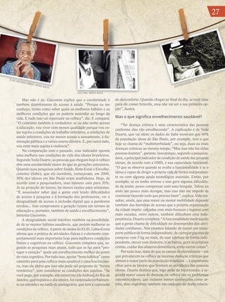 27
Mas não é só. Giacomin explica que a escolaridade é
também determinante do acesso à saúde. “Porque eu me
conheço, tenho como saber quais os melhores hábitos e as
melhores condições que eu poderia assimilar ao longo da
vida. E tudo isso vai repercutir na velhice”, diz. E compara:
“O contrário também é verdadeiro: se eu não tenho acesso
à educação, vou viver com menos qualidade porque vou es-
tar sujeita a condições de trabalho inferiores, a condições de
saúde inferiores, vou ter menor acesso a saneamento, à ilu-
minação pública e a vários outros direitos. E, por outro lado,
vou estar mais sujeita à violência”.
Na comparação com o passado, esse indicador aponta
uma melhora nas condições de vida dos idosos brasileiros.
Segundo Yeda Duarte, as pessoas que chegam hoje à velhice
têm uma escolaridade maior do que as gerações anteriores.
Quando suas pesquisas sobre Saúde, Bem-Estar e Envelhe-
cimento (Sabe), que ela coordena, começaram, em 2000,
50% dos idosos em São Paulo eram analfabetos. Hoje, de
acordo com a pesquisadora, esse número caiu para 30%.
Já na projeção do futuro, há menos razões para otimismo.
“É assustador saber que a gente está tendo dificuldades
de acesso à pesquisa e à formação dos professores, ver a
desigualdade de acesso à inclusão digital que a pandemia
revelou... Isso compromete a geração futura em termos de
educação e, portanto, também de saúde e envelhecimento”,
lamenta Giacomin.
A desigualdade social interfere também na possibilida-
de de se manter hábitos saudáveis, que podem melhorar as
condições da velhice. A partir de dados do ELSI, Lima-Costa
afirma que a prática de atividades físicas é o elemento com-
portamental mais importante hoje para melhores condições
físicas e cognitivas na velhice. Giacomin completa que, se-
gundo as pesquisas mais atuais, tudo que se faz para “pro-
teger o coração” ajuda um envelhecimento melhor do ponto
de vista cognitivo. Por tudo isso, apoiar “bons hábitos” como
caminho para uma velhice mais saudável é uma boa iniciati-
va, mas ela alerta que isso não pode ser proposto de “forma
romântica”, sem considerar as condições dos sujeitos. “Se
você pega, por exemplo, um motorista [de ônibus] do Rio de
Janeiro, que trepidou o dia inteiro, foi violentado verbalmen-
te na entrada e na saída de passageiros, que tem a expressão
do desconforto. Quando chegar ao final do dia, se você falar
para ele comer brócolis, essa não vai ser a sua primeira op-
ção”, ilustra.
Mas o que significa envelhecimento saudável?
“Ter doença crônica é uma característica das pessoas
conforme elas vão envelhecendo”. A explicação é de Yeda
Duarte, que vai além: os dados do Sabe mostram que 60%
da população idosa de São Paulo, por exemplo, tem o que
hoje se chama de “multimorbidade”, ou seja, duas ou mais
doenças crônicas ao mesmo tempo. “Mas isso não faz delas
pessoas doentes”, garante. Isso porque, segundo a pesquisa-
dora, o principal indicador de condição de saúde das pessoas
idosas, de acordo com a OMS, é sua capacidade funcional.
“O que se observa quando se avalia a funcionalidade é se o
idoso é capaz de dirigir a própria vida de forma independen-
te ou com alguma ajuda tecnológica assistida. Então, por
exemplo, se eu tenho artrose e isso gera alguma dificulda-
de de andar, posso compensar com uma bengala. Talvez eu
ande um pouco mais devagar, mas isso não me impede de
continuar fazendo tudo que preciso fazer”, explica. Vale res-
saltar, ainda, que essa maior ou menor mobilidade depende
também das barreiras de acesso que a própria organização
da cidade impõe: calçadas com mais buracos e lugares com
mais escadas, entre outros, também dificultam essa inde-
pendência. Duarte completa: “A funcionalidade mede aquilo
que a gente chama de dificuldade no desempenho das ativi-
dades cotidianas. Nós estamos falando de tomar um trans-
porte público de forma independente, de carregar pacotes de
compras com 5 kg ou mais, de usar telefone de forma inde-
pendente, mexer com dinheiro, ir ao banco, gerir as próprias
contas, cuidar dos afazeres domésticos, entre outras coisas”.
Por tudo isso, mais do que as causas de mortalidade – em
que prevalecem na velhice as mesmas doenças crônicas que
afetam a maior parte da população brasileira –, é importante
olhar para os fatores que limitam as atividades das pessoas
idosas. Duarte destaca que, logo atrás da hipertensão, a se-
gunda maior causa de doenças na velhice são os problemas
osteoarticulares, que incluem nomes conhecidos como ar-
trite, mas englobam também um conjunto de dores relacio-
ELIAS ANTONIO ABRÃO /MÍDIA NINJA
LÉO LIMA /MÍDIA NINJA
ANTONIO MARIN JR /MÍDIA NINJA
27
 