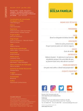 Ano XIV - Nº 81 - jan./fev. 2022
Revista POLI: saúde, educação e
trabalho - jornalismo público para o
fortalecimento da Educação Profissional
em Saúde ISSN 1983-909X
Coordenadora de Comunicação,
Divulgação e Eventos
Talita Rodrigues
Editora
Cátia Guimarães
Repórteres
André Antunes / Cátia Guimarães /
Juliana Passos / Viviane Tavares
Projeto Gráfico
José Luiz Fonseca Jr.
Diagramação
José Luiz Fonseca Jr. / Marcelo Paixão /
Maycon Gomes
Capa
Maycon Gomes
Mala Direta e Distribuição
Valéria Melo / Tairone Cardoso
Portal EPSJV
André Antunes
Mídias Sociais
Leonardo Couto
Comunicação Interna
Júlia Neves / Talita Rodrigues
Editora Assistente de Publicações
Gloria Carvalho
Assistente de Gestão Educacional
Solange Maria
Tiragem
12.000 exemplares
Periodicidade
Bimestral
Gráfica
Imprimindo Conhecimento
Conselho Editorial
Alda Lacerda / Alexandre Moreno /
Ana Cristina dos Reis / Anamaria Corbo /
Carolina Dantas / Cristiane Sendim / Edilene Pereira /
Etelcia Molinaro / Ingrid D’avilla / Letícia Batista /
Marcia Valéria Morosini / Monica Vieira /
Paulea Zaquini / Raquel Moratori / Tiago Lopes
EXPEDIENTE
Endereço
Escola Politécnica de Saúde Joaquim Venâncio, sala 306
Av. Brasil, 4.365 - Manguinhos, Rio de Janeiro CEP.: 21040-360
Tel.: (21) 3865-9718 Fax: (21) 2560-7484 comunicacao@epsjv.fiocruz.br
Assine nosso boletim pelo site
www.epsjv.fiocruz.br
Receba a Poli: formulário pelo site
www.epsjv.fiocruz.br/recebaarevista
RADAR DOS TÉCNICOS
PANORAMA
CAPA
Brasil se despede do Bolsa Família
EDUCAÇÃO
Volta às aulas presenciais:
O que é preciso para um retorno seguro
SAÚDE
Guia de verão
ENTREVISTA
Debora Goulart - ‘A reforma é cruel com os
estudantes porque cria uma ideia de que,
se fizerem tudo certo, eles vão ter sucesso’
ENVELHECIMENTO
Um país mais velho: o Brasil está preparado?
O QUE É, O QUE FAZ?
OIT
2
4
6
14
18
22
28
31
 