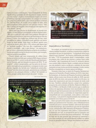 28
nadas aos ossos e articulações. “Isso compromete de forma
significativa a qualidade de vida das pessoas idosas, mesmo
que não as mate”, explica. A naturalização desses e de outros
problemas, segundo a pesquisadora, faz com que se acredite
que, pelo avançado da idade, seja comum os idosos sentirem
dor. Em São Paulo, de acordo com os dados do Sabe, 42%
dessa população relata conviver com uma dor crônica. “Dor
não é comum em ninguém. Dor mostra que tem alguma coi-
sa de errado”, alerta.
Outro mito que precisa ser desmontado, de acordo com
Duarte, é a ideia de que é normal que os idosos fiquem senis.
“Por que se acha que todo velho com qualquer alteração de
memória tem demência? Isso virou um fantasma na vida dos
idosos”, critica. Ela explica que, embora seja, de fato, mais
prevalente na velhice, a demência pode aparecer em outras
faixas da idade adulta. Além disso, no Brasil, apenas uma
minoria de idosos, entre 10% e 15%, sofrem com algum tipo
de “declínio cognitivo”. Por isso, diz, é importante se dife-
renciar a senilidade – que é uma doença – da senescência,
que se refere a mudanças fisiológicas próprias do envelheci-
mento que podem tornar os idosos mais lentos, por exemplo,
mas sem gerar incapacidade.
Duarte ressalta que essa compreensão da velhice como
doençasetornoutãofortequeaprópriaOMSchegouapropor
incluí-la no CID-11, a nova versão da Classificação Internacio-
nal de Doenças, que será lançada em janeiro de 2022. “É um
absurdo”, critica a pesquisadora, que faz parte de um movi-
mento internacional que pressionou e conseguiu reverter essa
decisão. Segundo ela, há toda uma “indústria do antienvelhe-
cimento”portrásdessaconcepção,queprecisasercombatida.
“Agora eu vou conseguir eliminar a velhice? Só matando os
velhos, porque a pílula da juventude não existe”, ironiza.
Dependência e ‘familismo’
Naverdade,aocontráriodoquesecostumapensar,nadi-
nâmica familiar brasileira, os idosos ocupam mais o papel de
apoiadores do que de dependentes. “A população idosa mais
ajuda do que é ajudada”, diz Duarte, justificando com dados
do Sabe: “75% da população idosa é independente, cuida
da própria vida, cuida do seu entorno e muitas vezes cuida
da família”, diz. A pandemia de Covid-19, inclusive, deixou
esse cenário mais evidente: desde o cuidado com as crianças
que não podiam ir para a escola até o sustento da casa num
momento em que muitos perderam emprego e renda, muitas
famílias conseguiram se manter graças aos idosos.
Tomando como base os dados da Pesquisa Nacional por
Amostra de Domicílio (Pnad) Contínua de 2018, Ana Amé-
lia Camarano, do Instituto de Pesquisa Econômica Aplicada
(Ipea), afirma numa nota técnica de julho de 2020, que em
mais de 60% dos lares com pessoas a partir de 60 anos, os
idosos são responsáveis por mais da metade da renda total
da casa. Também realizada durante a atual crise sanitária,
pesquisa das universidades de Berlim, Federal de Minas Ge-
rais (UFMG) e de Brasília (UnB) mostrou que os melhores
índices de segurança alimentar eram encontrados nas resi-
dências em que havia pessoas com mais de 60 anos. Em meio
à crise sanitária atual, a contraface do importante papel de-
sempenhado por essa população, como alerta a nota técni-
ca do Ipea, é um possível empobrecimento das famílias que
perderam seus idosos para a Covid-19.
Claro que parte desse apoio vem da renda do trabalho de
idosos que permaneceram ‘na ativa’, mas o diferencial dessa
contribuição para o sustento familiar, sobretudo em tempos
de alto desemprego, são os benefícios que vêm da seguridade
social,comopensões,BPC(BenefíciodePrestaçãoContinua-
da), no caso dos segmentos mais pobres, e aposentadoria.
Exatamente por isso, as perspectivas para as gerações que
vão envelhecer no futuro são pouco animadoras. “Os idosos
de hoje são de uma geração que conseguiu se aposentar e
teve uma condição de vida possivelmente melhor na velhice
do que as gerações futuras. Porque nós estamos em um pro-
Fazer atividade física é uma das principais medidas
para um envelhecimento saudável, mas é preciso
considerar as condições concretas das pessoas, dizem
especialistas
Ao contrário do que se costuma pensar, a maioria dos
idosos no Brasil são independentes e cuidam mais do
que são cuidados
LARA FALCAO /MÍDIA NINJA
PREFEITURA DE CARUARU
28
 