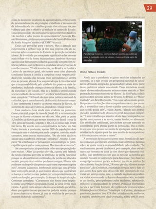 29
cesso de desmonte do direito da aposentadoria, reflexo tanto
do desmantelamento da proteção trabalhista e do aumento
da informalidade do trabalho quanto das reformas na pre-
vidência que têm o objetivo de reduzir os custos do Estado.
Essas pessoas não vão conseguir se aposentar mais tarde ou
vão receber o valor menor da aposentadoria”, lamenta Da-
niel Groisman , professor-pesquisador da Escola Politécnica
de Saúde Joaquim Venâncio (EPSJV/Fiocruz).
Essas são previsões para o futuro. Mas a geração que
experimenta a velhice hoje já tem sua própria cota de de-
núncias sobre a ausência do Estado na proteção social dos
idosos. Se é verdade que uma parte significativa das pessoas
mais velhas vive de forma independente, também é fato que
aquelas que demandam cuidados quase não contam com po-
líticas públicas que melhorem a qualidade desse processo de
envelhecimento. “Tradicionalmente, no Brasil e na América
Latina de um modo geral, nós temos uma coisa chamada
familismo: damos à família a completa e total responsabili-
dade pelo cuidado das pessoas mais dependentes e, dentre
elas, as pessoas idosas. E se esquece de que é constitucional
que a responsabilidade pelo cuidado das pessoas mais de-
pendentes, incluindo crianças doentes e idosos, é da família,
da sociedade e do Estado. Mas só a família é criminalizada
se esse cuidado não acontecer”, explica Yeda Duarte. Grois-
man completa: “O Brasil não tem uma política nacional de
cuidados, que é uma demanda já discutida há muito tempo.
E isso certamente é motivo de morte precoce de idosos, de
aumento de casos de violência, abandono e maus tratos”.
Essa ausência ficou ainda mais evidente na pandemia.
Como principal grupo de risco da Covid-19, a recomendação
era que os idosos evitassem sair de casa. Mas, para os quase
5,5 milhões de idosos que moram sozinhos no Brasil (cerca de
17% dessa população, segundo o IBGE), as coisas não foram
tão fáceis. De acordo com a coordenadora do Sabe, em São
Paulo, durante a pandemia, apenas 30% da população idosa
conseguia usar o telefone para pedir compras, comida e medi-
camentos, entre outras necessidades. “Ou ele tinha ajuda ou
saíadecasaequebravaarestrição[sanitária]”,resume.Ecom-
pleta: “Já se tinha que ter pensado em uma estratégia de políti-
capúblicaparaajudaressaspessoas.Masissonãoaconteceu”.
As consequências da pandemia sobre essa população fo-
ram muitas. “Além das perdas de vida, a gente está falando
de perda cognitiva por falta de estímulo, de perda funcional
porque os idosos ficaram confinados, de perda nos vínculos
sociais, porque eles também perderam amigos, filhos e não
puderam se despedir das pessoas que eram importantes para
eles”, resume Giacomin, lembrando ainda que será preciso
lidar com o pós-covid, já que muitos idosos que contraíram
a doença e sobreviveram podem ter comprometimento de
saúde em função, por exemplo, do tempo de hospitalização.
Groisman completa: “Claramente não houve uma respos-
ta capaz de proteger a população idosa de uma forma mais
rápida. A gente tinha setores da nossa sociedade que defen-
diam que quem tivesse que morrer poderia morrer porque
já eram doentes ou idosos, já que as medidas de prevenção
estavam fechando a economia”.
Onde falta o Estado
Ainda que a pandemia exigisse medidas adaptadas ao
contexto, se o país tivesse um programa nacional de cuida-
dores, demanda antiga dos pesquisadores dessa área, parte
desse problema estaria amenizado. Duas iniciativas muni-
cipais são reconhecidamente exitosas nesse sentido: o ‘Pro-
gramadeAcompanhamentodeIdosos’,deSãoPaulo,cidade
que mais tem pessoas acima de 60 anos no Brasil, e o ‘Maior
Cuidado’, em Belo Horizonte. “Foi o que salvou muita gente.
Porque entre as funções dos acompanhantes está, por exem-
plo, ir ao médico com o idoso e ajudar com as atividades, já
que ele não podia sair”, relata Duarte. Falando das atribui-
ções dos cuidadores de idosos em geral, Groisman comple-
ta: “É um trabalho que envolve desde fazer companhia até
ajudar uma pessoa a se vestir, tomar banho, se alimentar.
São atividades cotidianas, que podem parecer naturais ou
automáticas para grande parte da população, mas à medi-
da em que uma pessoa necessita de ajuda para realizá-las, a
existência de alguém para dar esse auxílio às vezes pode ser
a diferença entre a vida e a morte”.
A promoção de iniciativas como essas beneficia não ape-
nas os idosos que moram sozinhos, mas também as famílias
sobre as quais recai a responsabilidade pelo cuidado. “Se
você tem uma pessoa cuidadora, por exemplo, duas ou três
vezes por semana na casa de um idoso que demanda cui-
dados, isso também faz com que as pessoas da família que
cuidam possam ter um tempo para descansar, para fazer as
suas próprias coisas, para ir ao banco, para ir ao médico. Se
ela está nessa função direto, 24 horas por dia, não tem tempo
para isso”, diz Groisman, chamando atenção para o fato de
que, como boa parte dos idosos não têm condições de con-
tratar um serviço como esse, o cuidado aos mais dependen-
tes acaba acontecendo de forma não-remunerada, no âmbi-
to da família, principalmente pelas mulheres, reforçando,
inclusive, a desigualdade de gênero. Pesquisa coordenada
por ele e por Dalia Romero, do Instituto de Comunicação e
Informação em Ciência e Tecnologia da Fiocruz, durante a
pandemia, mostrou que 92% das cuidadoras são mulheres,
a maioria também com idade avançada, acima dos 50 anos.
Pandemia mostrou como o faltam políticas públicas
para o cuidado com os idosos, mas carência vem de
décadas
MARCELLO CASAL JR / ABR
29
 