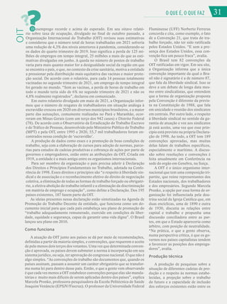 31
O QUE É, O QUE FAZ
OIT
?
?D esemprego recorde e acima do esperado. Em seu oitavo relató-
rio sobre taxa de ocupação, divulgado no final de outubro passado, a
Organização Internacional do Trabalho (OIT) revisou suas estimativas
e considerou que o número total de horas trabalhadas em 2021 sofreria
uma redução de 4,3% dos níveis anteriores à pandemia, considerando-se
os dados do quarto trimestre de 2019. Isso significa a perda de 125 mi-
lhões de empregos em tempo integral, 25 milhões a mais do que as esti-
mativas divulgadas em junho. A queda no número de postos de trabalho
varia para mais quanto maior for a desigualdade social da região em que
se encontra o país, o que, no contexto da crise sanitária, motiva a entidade
a pressionar pela distribuição mais equitativa das vacinas e maior prote-
ção social. De acordo com o relatório, para cada 14 pessoas totalmente
vacinadas no segundo trimestre de 2021, um emprego de tempo integral
foi gerado no mundo. “Sem as vacinas, a perda de horas de trabalho em
todo o mundo teria sido de 6% no segundo trimestre de 2021 e não os
4,8% realmente registrados”, declarou em comunicado.
Em outro relatório divulgado em maio de 2021, a Organização infor-
mou que o número de resgates de trabalhadores em situação análoga à
escravidão cresceu em 2020 em diversos municípios brasileiros, e a maior
parte das autuações, comumente realizadas no Pará e Maranhão, ocor-
reram em Minas Gerais (com um terço dos 942 casos) e Distrito Federal
(78). De acordo com o Observatório da Erradicação do Trabalho Escravo
e do Tráfico de Pessoas, desenvolvido pelo Ministério Público do Trabalho
(MPT) e pela OIT, entre 1995 e 2020, 55,7 mil trabalhadores foram en-
contrados nessa condição de ‘escravidão’.
A produção de dados como esses e a promoção de boas condições de
trabalho, seja com a elaboração de cursos para adoção de normas, parce-
rias para estudos de cadeias produtivas e cobrança de ações por parte de
governos e empregadores, estão entre as atribuições da OIT. Criada em
1919, a entidade é a mais antiga entre os organismos internacionais.
Para ser membro da organização o país precisa aderir à Declaração
dos Direitos e Princípios Fundamentais no Trabalho, adotada na Confe-
rência de 1998. Esses direitos e princípios são “o respeito à liberdade sin-
dical e de associação e o reconhecimento efetivo do direito de negociação
coletiva, a eliminação de todas as formas de trabalho forçado ou obrigató-
rio, a efetiva abolição do trabalho infantil e a eliminação da discriminação
em matéria de emprego e ocupação”, como define a Declaração. Dos 195
países existentes, 187 fazem parte da OIT.
As ideias presentes nessa declaração estão sintetizadas na Agenda de
Promoção do Trabalho Decente da entidade, que funciona como um do-
cumento inicial para que cada país estabeleça seu plano de promoção do
“trabalho adequadamente remunerado, exercido em condições de liber-
dade, equidade e segurança, capaz de garantir uma vida digna”. O Brasil
lançou seu plano em 2010.
Como funciona
A atuação da OIT junto aos países se dá por meio de recomendações,
definidas a partir da maioria simples, e convenções, que requerem o aceite
de pelo menos dois terços dos votantes. Uma vez que determinada conven-
ção é aprovada, os países devem submeter a norma à incorporação em seu
sistema jurídico, ou seja, ter aprovação do congresso nacional. O que não é
algo simples. “As convenções do trabalho são documentos que, quando os
países assinam, passam a assumir um caráter obrigatório que se transfor-
ma numa lei para dentro desse país. Então, o que a gente vem observando
é que cada vez menos a OIT estabelece convenções porque elas são manda-
tórias e muito mais difíceis de serem aplicadas dentro dos países”, explica
Marcela Pronko, professora-pesquisadora da Escola Politécnica de Saúde
Joaquim Venâncio (EPSJV/Fiocruz). O professor da Universidade Federal
Fluminense (UFF) Norberto Ferreras
concorda e cita, como exemplo, o fato
de a Convenção 21, que trata do tra-
balho forçado, não ter sido ratificada
pelos Estados Unidos. “E sem a pre-
sença dos Estados Unidos, essa con-
venção fica um pouco fraca”, avalia.
O Brasil tem 82 convenções da
OIT ratificadas em vigor. Em seu site,
a Organização informa que a única
convenção importante da qual o Bra-
sil não é signatário é a de número 87,
que fala da liberdade sindical. Isso se
deve a um debate de longa data mes-
mo entre sindicalistas, que entendem
que a forma de organização proposta
pela Convenção é diferente da previs-
ta na Constituição de 1988, que fala
em unicidade e reunião dos sindicatos
em centrais. Por outro lado, o respeito
à liberdade sindical no sentido da ga-
rantia de atuação e voz aos sindicatos
já está aceito, uma vez que esse prin-
cípio está previsto na própria Declara-
ção de 1998. Ao todo, a OIT tem 189
convenções aprovadas, mas muitas
delas falam de trabalhos específicos,
especialmente o marítimo. A discus-
são sobre resoluções e convenções é
feita anualmente em Conferência na
sede do orgão em Genebra, na Suíça.
A OIT é o único organismo inter-
nacional que tem uma composição tri-
partite, que reúne representantes dos
Estados nacionais, dos trabalhadores
e dos empresários. Segundo Marcela
Pronko, a opção por essa forma de or-
ganização foi influenciada pela dou-
trina social da Igreja Católica que, em
duas encíclicas, uma de 1890 e outra
de 1930, discutia as relações entre
capital e trabalho e propunha uma
discussão conciliadora entre as par-
tes, em que o Estado apareceria como
árbitro, com posição de neutralidade.
“Na prática, o que a gente observa,
numa perspectiva crítica, é que os go-
vernos nos países capitalistas tendem
a favorecer as posições dos emprega-
dores”, avalia.
Produção técnica
A produção de pesquisas sobre a
situação de diferentes cadeias de pro-
dução e o respeito às normas estabe-
lecidas, a projeção sobre o trabalho
do futuro e a capacidade de inclusão
dos esforços existentes estão entre os
31
 