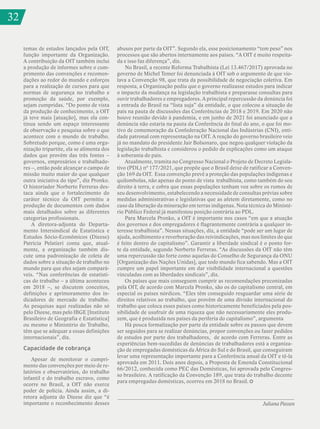 32
Juliana Passos
temas de estudos lançados pela OIT,
função importante da Organização.
A contribuição da OIT também inclui
a produção de informes sobre o cum-
primento das convenções e recomen-
dações ao redor do mundo e esforços
para a realização de cursos para que
normas de segurança no trabalho e
promoção da saúde, por exemplo,
sejam cumpridas. “Do ponto de vista
da produção de conhecimento, a OIT
já teve mais [atuação], mas ela con-
tinua sendo um espaço interessante
de observação e pesquisa sobre o que
acontece com o mundo de trabalho.
Sobretudo porque, como é uma orga-
nização tripartite, ela se alimenta dos
dados que provêm das três fontes –
governos, empresários e trabalhado-
res –, então pode alcançar o campo de
missão muito maior do que qualquer
outra iniciativa do tipo”, diz Pronko.
O historiador Norberto Ferreras des-
taca ainda que o fortalecimento do
caráter técnico da OIT permitiu a
produção de documentos com dados
mais detalhados sobre as diferentes
categorias profissionais.
A diretora-adjunta do Departa-
mento Intersindical de Estatística e
Estudos Sócio-Econômicos (Dieese)
Patrícia Pelatieri conta que, atual-
mente, a organização também dis-
cute uma padronização de coleta de
dados sobre a situação de trabalho no
mundo para que eles sejam compará-
veis. “Nas conferências de estatísti-
cas do trabalho – a última aconteceu
em 2018 –, se discutem conceitos,
definições e aprimoramento dos in-
dicadores de mercado de trabalho.
As pesquisas aqui realizadas não só
pelo Dieese, mas pelo IBGE [Instituto
Brasileiro de Geografia e Estatística]
ou mesmo o Ministério do Trabalho,
têm que se adequar a essas definições
internacionais”, diz.
Capacidade de cobrança
Apesar de monitorar o cumpri-
mento das convenções por meio de re-
latórios e observatórios, do trabalho
infantil e do trabalho escravo, como
ocorre no Brasil, a OIT não exerce
poder de polícia. Ainda assim, a di-
retora adjunta do Dieese diz que “é
importante o reconhecimento desses
abusos por parte da OIT”. Segundo ela, esse posicionamento “tem peso” nos
processos que são abertos internamente aos países. “A OIT é muito respeita-
da e isso faz diferença”, diz.
No Brasil, a recente Reforma Trabalhista (Lei 13.467/2017) aprovada no
governo de Michel Temer foi denunciada à OIT sob o argumento de que vio-
lava a Convenção 98, que trata da possibilidade de negociação coletiva. Em
resposta, a Organização pediu que o governo realizasse estudos para indicar
o impacto da mudança na legislação trabalhista e preparasse consultas para
ouvir trabalhadores e empregadores. A principal repercussão da denúncia foi
a entrada do Brasil na “lista suja” da entidade, o que colocou a situação do
país na pauta de discussões das Conferências de 2018 e 2019. Em 2020 não
houve reunião devido à pandemia, e em junho de 2021 foi anunciado que a
denúncia não estaria na pauta da Conferência do final do ano, o que foi mo-
tivo de comemoração da Confederação Nacional das Indústrias (CNI), enti-
dade patronal com representação na OIT. A reação do governo brasileiro veio
já no mandato do presidente Jair Bolsonaro, que negou qualquer violação da
legislação trabalhista e considerou o pedido de explicações como um ataque
à soberania do país.
Atualmente, tramita no Congresso Nacional o Projeto de Decreto Legisla-
tivo (PDL) nº 177/2021, que propõe que o Brasil deixe de ratificar a Conven-
ção 169 da OIT. Essa convenção prevê a proteção das populações indígenas e
quilombolas, não apenas do ponto de vista trabalhista, como também do seu
direito à terra, e cobra que essas populações tenham voz sobre os rumos de
seu desenvolvimento, estabelecendo a necessidade de consultas prévias sobre
medidas administrativas e legislativas que as afetem diretamente, como no
caso da liberação da mineração em terras indígenas. Nota técnica do Ministé-
rio Público Federal já manifestou posição contrária ao PDL.
Para Marcela Pronko, a OIT é importante nos casos “em que a atuação
dos governos e dos empregadores é flagrantemente contrária a qualquer in-
teresse trabalhista”. Nessas situações, diz, a entidade “pode ser um lugar de
ajuda, acolhimento e reverberação das reivindicações, mas nos limites do que
é feito dentro do capitalismo”. Garantir a liberdade sindical é o ponto for-
te da entidade, segundo Norberto Ferreras. “As discussões da OIT não têm
uma repercussão tão forte como aquelas do Conselho de Segurança da ONU
[Organização das Nações Unidas], que todo mundo fica sabendo. Mas a OIT
cumpre um papel importante em dar visibilidade internacional a questões
vinculadas com as liberdades sindicais”, diz.
Os países que mais conseguem cumprir as recomendações preconizadas
pela OIT, de acordo com Marcela Pronko, são os do capitalismo central, em
especial os países nórdicos. “Eles têm conseguido resguardar uma série de
direitos relativos ao trabalho, que provêm de uma divisão internacional do
trabalho que coloca esses países como historicamente beneficiados pela pos-
sibilidade de usufruir de uma riqueza que não necessariamente eles produ-
zem, que é produzida nos países da periferia do capitalismo”, argumenta
Há pouca formalização por parte da entidade sobre os passos que devem
ser seguidos para se realizar denúncias, propor convenções ou fazer pedidos
de estudos por parte dos trabalhadores, de acordo com Ferreras. Entre as
experiências bem-sucedidas de denúncias de trabalhadores está a organiza-
ção de empregadas domésticas da África do Sul e do Brasil, que conseguiram
levar uma representação importante para a Conferência anual da OIT e tê-la
aprovada em 2011. Dois anos depois, a Proposta de Emenda Constitucional
66/2012, conhecida como PEC das Domésticas, foi aprovada pelo Congres-
so brasileiro. A ratificação da Convenção 189, que trata do trabalho decente
para empregadas domésticas, ocorreu em 2018 no Brasil.
32
 