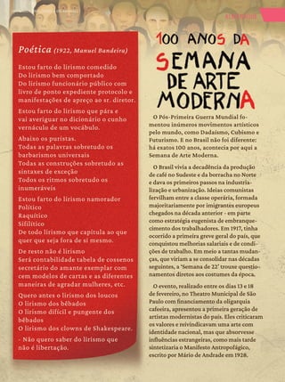 1
1 ALMANAQUE
Poética (1922, Manuel Bandeira)
Estou farto do lirismo comedido
Do lirismo bem comportado
Do lirismo funcionário público com
livro de ponto expediente protocolo e
manifestações de apreço ao sr. diretor.
Estou farto do lirismo que pára e
vai averiguar no dicionário o cunho
vernáculo de um vocábulo.
Abaixo os puristas.
Todas as palavras sobretudo os
barbarismos universais
Todas as construções sobretudo as
sintaxes de exceção
Todos os ritmos sobretudo os
inumeráveis
Estou farto do lirismo namorador
Político
Raquítico
Sifilítico
De todo lirismo que capitula ao que
quer que seja fora de si mesmo.
De resto não é lirismo
Será contabilidade tabela de cossenos
secretário do amante exemplar com
cem modelos de cartas e as diferentes
maneiras de agradar mulheres, etc.
Quero antes o lirismo dos loucos
O lirismo dos bêbados
O lirismo difícil e pungente dos
bêbados
O lirismo dos clowns de Shakespeare.
- Não quero saber do lirismo que
não é libertação.
O Pós-Primeira Guerra Mundial fo-
O Pós-Primeira Guerra Mundial fo-
mentou inúmeros movimentos artísticos
mentou inúmeros movimentos artísticos
pelo mundo, como Dadaísmo, Cubismo e
pelo mundo, como Dadaísmo, Cubismo e
Futurismo. E no Brasil não foi diferente:
Futurismo. E no Brasil não foi diferente:
há exatos 100 anos, acontecia por aqui a
há exatos 100 anos, acontecia por aqui a
Semana de Arte Moderna.
Semana de Arte Moderna.
O Brasil vivia a decadência da produção
O Brasil vivia a decadência da produção
de café no Sudeste e da borracha no Norte
de café no Sudeste e da borracha no Norte
e dava os primeiros passos na industria-
e dava os primeiros passos na industria-
lização e urbanização. Ideias comunistas
lização e urbanização. Ideias comunistas
fervilham entre a classe operária, formada
fervilham entre a classe operária, formada
majoritariamente por imigrantes europeus
majoritariamente por imigrantes europeus
chegados na década anterior - em parte
chegados na década anterior - em parte
como estratégia eugenista de embranque-
como estratégia eugenista de embranque-
cimento dos trabalhadores. Em 1917, tinha
cimento dos trabalhadores. Em 1917, tinha
ocorrido a primeira greve geral do país, que
ocorrido a primeira greve geral do país, que
conquistou melhorias salariais e de condi-
conquistou melhorias salariais e de condi-
ções de trabalho. Em meio a tantas mudan-
ções de trabalho. Em meio a tantas mudan-
ças, que viriam a se consolidar nas décadas
ças, que viriam a se consolidar nas décadas
seguintes, a ‘Semana de 22’ trouxe questio-
seguintes, a ‘Semana de 22’ trouxe questio-
namentos diretos aos costumes da época.
namentos diretos aos costumes da época.
O evento, realizado entre os dias 13 e 18
O evento, realizado entre os dias 13 e 18
de fevereiro, no Theatro Municipal de São
de fevereiro, no Theatro Municipal de São
Paulo com financiamento da oligarquia
Paulo com financiamento da oligarquia
cafeeira, apresentou a primeira geração de
cafeeira, apresentou a primeira geração de
artistas modernistas do país. Eles criticaram
artistas modernistas do país. Eles criticaram
os valores e reivindicavam uma arte com
os valores e reivindicavam uma arte com
identidade nacional, mas que absorvesse
identidade nacional, mas que absorvesse
influências estrangeiras, como mais tarde
influências estrangeiras, como mais tarde
sintetizaria o Manifesto Antropofágico,
sintetizaria o Manifesto Antropofágico,
escrito por Mário de Andrade em 1928.
escrito por Mário de Andrade em 1928.
OPERÁRIOS (1933, TARSILA DO AMARAL)
 
