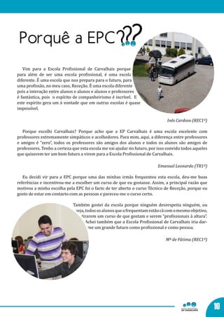Vim para a Escola Profissional de Carvalhais porque,
para além de ser uma escola profissional, é uma escola
diferente. É uma escola que nos prepara para o futuro, para
uma profissão, no meu caso, Receção. É uma escola diferente
pois a interação entre alunos e alunos e alunos e professores
é fantástica, pois o espírito de companheirismo é incrível. E
este espírito gera um à vontade que em outras escolas é quase
impossível.

                                                                              Inês Cardoso (REC1º)

   Porque escolhi Carvalhais? Porque acho que a EP Carvalhais é uma escola excelente com
professores extremamente simpáticos e acolhedores. Para mim, aqui, a diferença entre professores
e amigos é “zero”, todos os professores são amigos dos alunos e todos os alunos são amigos de
professores. Tenho a certeza que esta escola me vai ajudar no futuro, por isso convido todos aqueles
que quiserem ter um bom futuro a virem para a Escola Profissional de Carvalhais.

                                                                          Emanuel Leonardo (TR1º)

   Eu decidi vir para a EPC porque uma das minhas irmãs frequentou esta escola, deu-me boas
referências e incentivou-me a escolher um curso de que eu gostasse. Assim, a principal razão que
motivou a minha escolha pela EPC foi o facto de ter aberto o curso Técnico de Receção, porque eu
gosto de estar em contacto com as pessoas e pareceu-me o curso certo.

                             Também gostei da escola porque ninguém desrespeita ninguém, ou
                              seja, todos os alunos que a frequentam estão cá com o mesmo objetivo,
                                 tirarem um curso de que gostam e serem “profissionais à altura”.
                                    Achei também que a Escola Profissional de Carvalhais iria dar-
                                     me um grande futuro como profissional e como pessoa.

                                                                              Mª de Fátima (REC1º)




                                                                                                       10
 