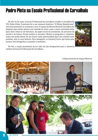 Feira da Primavera e Semana Cultural
  Pedro Pinto na Escola Profissional de Carvalhais
     No dia 16 de maio, a Escola Profissional de Carvalhais recebeu o jornalista da
  TVI, Pedro Pinto. O pretexto foi o seu romance histórico, “O Último Bandeirante”,
  mas mais pretextos se somaram a esse. O espaço do Museu Rural de Carvalhais foi
  pequeno para tantos alunos com vontade de ouvir o que o nosso convidado tinha
  para dizer. Falou-se de literatura, do papel social do jornalismo, do processo de
  escrita e de leitura. Foram muitos os assuntos. Muitas as perguntas e respostas.
  Como não podia deixar de ser, houve ainda oportunidade para um contacto mais
  próximo com os seus leitores. Para autografar os (muitos) livros que havia para
  assinar. Para fotografias a assinalar o momento.

     No fim, a noção persistente de ter sido um dia inesquecível para a memória
  coletiva da Escola Profissional de Carvalhais.



                                                                    O Departamento de Língua Materna




11 por escrito
 