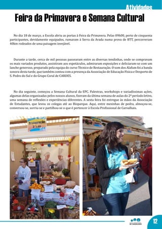 Atividades
   Feira da Primavera e Semana Cultural
  No dia 18 de março, a Escola abriu as portas à Feira da Primavera. Pelas 09h00, perto de cinquenta
participantes, devidamente equipados, rumaram à Serra da Arada numa prova de BTT, percorreram
40km rodeados de uma paisagem invejável.



   Durante a tarde, cerca de mil pessoas passearam entre as diversas tendinhas, onde se compravam
os mais variados produtos, assistiram aos espetáculos, admiraram exposições e deliciaram-se com um
lanche generoso, preparado pela equipa do curso Técnico de Restauração. O som dos Alafum foi a banda
sonora desta tarde, que também contou com a presença da Associação de Educação Física e Desporto de
S. Pedro do Sul e do Grupo Coral de CARDES.



   No dia seguinte, começou a Semana Cultural da EPC. Palestras, workshops e variadíssimas ações,
algumas delas organizadas pelos nossos alunos, fizeram da última semana de aulas do 2º período letivo,
uma semana de reflexões e experiências diferentes. A sexta feira foi entregue às mãos da Associação
de Estudantes, que levou os colegas até ao Bioparque. Aqui, entre mesinhas de pedra, almoçou-se,
conversou-se, sorriu-se e partilhou-se o que é pertencer à Escola Profissional de Carvalhais.




                                                                                                         12
 