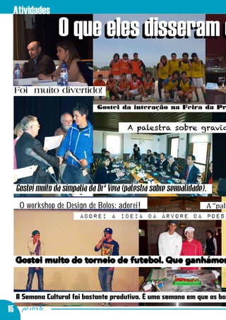 Atividades
                 O que eles disseram d

  Foi muito divertido!
                               Gostei da interação na Feira da Pr


                                         A palestra sobre gravid




   Gostei muito da simpatia da Drª Vera (palestra sobre sexualidade).
    O workshop de Design de Bolos: adorei!          A “pale
                        Adorei a ideia da árvore da poesi




   Gostei muito do torneio de futebol. Que ganhámos


   A Semana Cultural foi bastante produtiva. É uma semana em que as ba
15 por escrito
 