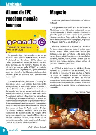 Atividades na EPC
  Alunos da EPC                                        Magusto
  recebem menção                                          No dia em que o Mundo ia acabar, a EPC decidiu
                                                       festejar!
  honrosa                                                 Não pelo fim do Mundo, mas por ser dia de S.
                                                       Martinho e porque há muitas castanhas à espera
                                                       de serem assadas e porque tudo isto é um ótimo
                                                       pretexto para estarmos juntos num contexto
                                                       diferente. Assim, a Associação de Estudantes, de
                                                       mãos dadas com a Direção Pedagógica, organizou
                                                       o Magusto da EPC, no dia 11/11/11.

                                                          Durante todo o dia, o volume de castanhas
                                                       foi aumentando. Algumas foram trazidas pelos
                                                       alunos, outras pelos professores, outras por
                                                       todos aqueles que partilham o dia-a-dia nesta
     No passado dia 12 de outubro, a turma do
                                                       escola. Quem não tinha castanhas, trouxe bolos,
  3ºano do curso Técnico de Multimédia, da Escola
                                                       bolinhos, bebidas, tartes, doces… tudo o que era
  Profissional de Carvalhais (EPC), viajou até
                                                       preciso para compor as mesas postas no bar e à
  Lisboa para receber a menção honrosa relativa
                                                       porta do salão de espetáculos.
  à sua participação no concurso Grande ©, uma
  iniciativa promovida pela AGECOP (Associação            Às 15h00, a festa começou! O Nuno Sousa,
  para a Gestão da Cópia Privada) que conta com o      membro da Associação de Estudantes, foi o
  apoio do Ministério da Educação, da Comissária       DJ eleito e responsável por encher a “pista
  Europeia para os Assuntos dos Consumidores,          de dança” de sorrisos e ritmos. As castanhas
  entre outros.                                        iam sendo descascadas ao ritmo da música,
                                                       enquanto as conversas entre alunos, professores
     O projeto Curtíssima, intitulado “Curiosity” da
                                                       e funcionários completavam o cenário outonal de
  autoria dos alunos Luís Lopes e Luís Figueiredo,
                                                       um dia de chuva que se tornou bem luminoso, na
  acompanhados e orientados pelos professores
                                                       nossa EPC.
  Liliana Florindo e Tiago Santos, foi o vencedor
  da menção honrosa do concurso Grande © e o
  motivo que levou os alunos da EPC até Lisboa.
  A entrega do prémio esteve inserida na Festa do
                                                                                     Prof. Vanessa Paiva


  Grande ©, que aconteceu em Cascais e contou com
  workshops de sonoplastia, edição de vídeo, criação
  de capas para revistas e identidades corporativas,
  onde se desenvolveram conhecimentos técnicos
  dos alunos na área de Audiovisuais e Design.
  Os alunos puderam, também, participar nos
  workshops de melhoramento da relação intra-
  social, conversando com o cantor Miguel Ângelo
  da área da música nacional, e usufruir de outros
  momentos de caráter cultural, visitando locais de
  referência cultural e social de Cascais.

                             Prof.ª Liliana Florindo

17 por escrito
 