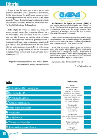 Editorial
     O que é que faz com que a nossa escola seja
  diferente das outras todas? A conclusão é cristalina,
  de tão óbvia. O que faz a diferença são as pessoas.
  Muito especialmente os nossos alunos. Eles fazem
  a escola. Vindos de muitos lugares diferentes. Cada
  um com a sua narrativa irrepetível. Coincidem aqui.      O Gabinete de Apoio ao Aluno (GAPA) é
  Na Escola Profissional de Carvalhais.                 um espaço relacional destinado aos alunos da
                                                        Escola Profissional de Carvalhais, para apoiá-los
     Esta edição da revista da escola é, assim, dos e contribuir para a sua formação integral, bem
  alunos para os alunos. Dos nossos estudantes para como para o enriquecimento do seu percurso
                                                        educativo/formativo e pessoal.
  os estudantes. Deve ser ainda mais feita daquilo
  que eles são. O ponto de partida para os temas           Tem como principais intermediários a Psicóloga
  são as opiniões deles. Por que é que escolheram a Helena Correia e o Professor Sérgio Sol, contando
  nossa escola. O que é que gostam mais na escola. O ainda com a colaboração do Professor José Pedro
                                                        e do Professor Vítor Coito, entre outros.
  que a escola tem para lhes oferecer. Do que é que
  vão ter mais saudades, quando forem embora. As           No GAPA é possível obter ajuda em diversas
  actividades em que participaram. As iniciativas que áreas, tais como: apoio psicológico e vocacional,
  tomaram. O que aprenderam. O que viveram. O que acolhimento e integração social, mobilidade e
  viveram na EPC.                                       educação não formal, apoio à transição para a vida
                                                        profissional, apoio à recuperação de módulos,
                                                        apoio às Provas de Aptidão Profissional.

     As professoras responsáveis pela revista da EPC      Aparece na Sala Branca e informa-te!
               Marisa Queirós Araújo e Vanessa Paiva
                                                                                         Prof. Helena Correia




                                                                              porEscrito
  Índice
                                                                                  revista
  03 Entrevista à Dir. Pedagógica                                           Escola Profissional
                                                                              CARVALHAIS
                                                                           3660-061 - Carvalhais
  05 Serviços da EPC                                                     S.Pedro do Sul - Portugal
                                                                       Telefone: (+351) 232 700 040
  06 Prémios de Mérito                                                   Fax: (+351) 232 700 049
                                                                          info@epcarvalhais.org
                                                                           www.epcarvalhais.org
  07 Como é vista a EPC
                                                                              Coordenação
  11 Pedro Pinto na Escola                                                  Direção Pedagógica
                                                                              Marisa Araújo
                                                                              Vanessa Paiva
  12 Atividades                                                               Colaboração
  25 A Biblioteca                                                    Camila Moita, Francisca Rodrigues
                                                                             e Sara Muraglia

  27 Vamos ter Saudades                                                     Design e paginação
                                                                             Daniel Azevedo

  31 Sucesso dos nossos alunos                                                  Tiragem
                                                                            10.000 exemplares

01 por escrito
 