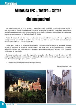 Atividades
                 Alunos da EPC + teatro + Sintra
                                 =
                         dia inesquecível
    No dia sete de março de 2012, foi dada a oportunidade aos alunos do 2º ano de poderem assistir a
  uma adaptação da obra de Eça de Queirós, “Os Maias”, no Centro Cultural Olga Cadaval, em Sintra. Assim,
  para além desse aspeto de cariz incontornavelmente pedagógico, houve a possibilidade de os alunos se
  moverem num dos palcos de “Os Maias”, a vila de Sintra.

     Tudo decorreu de acordo com o delineado, acrescentando-se que os alunos se portaram
  exemplarmente, respeitando os horários combinados, os pontos de encontro e observando as regras
  inerentes à assistência a uma peça de teatro.

     Assim, para além de se recomendar vivamente a realização deste género de iniciativas, convém
  agradecer à instituição o esforço financeiro para que esta visita de estudo fosse uma realidade,
  nomeadamente no que diz respeito ao facto de o almoço dos alunos ter ficado a cargo da Escola
  Profissional de Carvalhais.

    Resta acrescentar que, a partir das impressões veiculadas pelos alunos, a visita de estudo terá sido
  profícua e significativa nas suas memórias coletivas, dois desideratos incontornáveis, quando se organiza
  uma deslocação deste género. A repetir, portanto.

     A Coordenadora do Departamento de Língua Materna

                                                                                    Marisa Queirós Araújo




19 por escrito
 