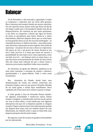 Balançar
   22 de Novembro, o dia marcado e aguardado. E todas
as conjeturas e caprichos que em torno dele giravam.
Mas a natureza nem sempre atende aos nossos caprichos.
Era um capricho nosso, querer tanto que fosse um dia de
céu limpo e pedir que o sol inundasse Chiado num dia de
Outono/Inverno. Ao contrário do que tanto queríamos,
o céu abriu as comportas e deixou que água em forma
de chuva se precipitasse para baixo. Sentiu-se a chuva
intermitente, diferente daquela chuva que eu senti bater
no meu guarda-chuva ao sair de casa esta madrugada – só
o barulho da chuva e o silêncio da noite, – mas ainda assim
uma chuva boa, repousante no meu espírito. Uma réstia de
esperança – um pouco de sol, mas a chuva ia e regressava.
Um pouco de sol, e um pouco de chuva, formou-se um
leve e belo arco-íris. E é assim que temos de encarar a
possibilidade de nem tudo correr como esperamos, como
um belo arco-íris – um balanço entre as coisas boas e as
que não temos necessariamente de rotular de más. Coisas
más são coisas mais intensas do que a chuva. Como a
natureza, procuramos equilibrar todas essas emoções.

   Ao entrarmos na Igreja dos Mártires, apoderou-se de
mim outra sensação, a sensação de espaço e abertura,
grandiosidade e o quase-silêncio. Tudo o resto eram
ornamentos.

   Nos     Armazéns do Chiado, decidi fazer uma
desintoxicação de visitas aos centros comerciais nos
próximos tempos, uma vez que quase ia ficando asfixiada
de ver tanta gente, e tantas lojas semelhantes. Desci
rapidinho até à Fnac para ouvir música e passar o tempo.

    A visita guiada à Casa de Fernando Pessoa satisfez-
me algumas curiosidades e incitou-me outras. Estava
sempre a imaginar a cómoda onde escrevia em pé; queria
ver com os meus olhos, a vista (ainda que com algumas
alterações) com que ele se deparava quando se chegava
à janela e fiquei surpresa (mas não inteiramente) quando
me deparei duas vezes com um símbolo dentro da casa
(illuminati), um símbolo sobre o qual eu tinha feito uma
pequena pesquisa não há muito tempo.

  No regresso, o pôr-do-sol que só apanhei um bocadinho
por ter adormecido.

                          Marta Melo, Termalismo - 3º ano
                                                              20
 