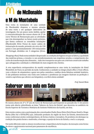 Atividades
      ...de McDonalds
  e M de Montebelo
  Uma visita às instalações de uma unidade
  da Macdonalds dispensa a mesma atenção
  de uma visita a um qualquer laboratório de
  investigação. Foi um pouco neste âmbito, apelar
  à consciencialização dos nossos alunos do 2º do
  curso Técnico de Restauração para as atividades
  que irão desempenhar no futuro muito próximo,
  que fomos conhecer as remodelas instalações
  (Macdonalds Drive Viseu) da maior cadeia de
  restauração do mundo, presente em cerca de 130
  países e com aproximadamente 130 restaurantes
  em Portugal, divididos em 3 categorias (Drive,

  Shopping e Rua). Nada nesta unidade é desprezado: as condições de higiene em que se labora, a qualidade
  das matérias-primas, a receção e o seu acondicionamento nas respetivas secções, o cumprimento dos
  ciclos de transformação dos alimentos… tudo isto transporta-nos para um criterioso cenário de trabalho
  que salvaguarda a satisfação e a fidelidade do mais exigente dos clientes.

  A esta experiência enriquecedora da manhã complementou-se uma visita às instalações do Hotel
  Montebelo de Viseu no período da tarde. Conhecemos a unidade na íntegra (back office e front office),
  com o diretor de alojamentos a guiar-nos pelos caminhos e atalhos desta fabulosa unidade hoteleira.
  E não podíamos terminar esta visita sem conhecer a penthouse (as imagens ilustram na perfeição o
  cenário caprichoso que oferece aos hóspedes), o ex-libris desta unidade!

                                                                                       Prof. Daniel Mota

  Saborear uma aula em Seia

  Os nossos alunos do 2º e 3º ano do Curso de Restauração participaram no passado dia 11 de janeiro
  numa aula aberta subordinada ao tema “Sabores da Serra da Estrela”, que decorreu no auditório da
  Escola Superior de Turismo e Hotelaria do Instituto Politécnico da Guarda, em Seia.

  Este evento contou com a participação dos conceituados Chefes Nuno Diniz (York House Hotel) e Diogo
  Rocha (Dão Sul e ESTH/IPG) que, utilizando produtos da região da Serra da Estrela, demonstraram
  como confecionar pratos contemporâneos, de forma criativa e inovadora. Os produtos em destaque na
  confeção dos pratos foram o medronho, o borrego, o queijo da Serra da Estrela, o mel e a carqueja.

  Um tarde diferente onde os alunos reconheceram a importância da formação e da inovação como forma
  de elevar a gastronomia nacional para patamares de excelência.
21 por escrito
 