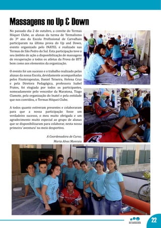 Massagens no Up & Down
No passado dia 2 de outubro, a convite do Termas
Hóquei Clube, as alunas da turma de Termalismo
do 3º ano da Escola Profissional de Carvalhais
participaram na última prova do Up and Down,
evento organizado pelo INATEL e realizado nas
Termas de São Pedro do Sul. Esta participação teve o
seu âmbito de ação a disponibilização de massagens
de recuperação a todos os atletas da Prova de BTT
bem como aos elementos da organização.

O evento foi um sucesso e o trabalho realizado pelas
alunas da nossa Escola, devidamente acompanhadas
pelos Fisoterapeutas, Daniel Teixeira, Helena Cruz
e pela Diretora Pedagógica, professora Isabel
Prates, foi elogiada por todos os participantes,
nomeadamente pelo vencedor da Maratona, Tiago
Clamote, pela organização do Inatel e pela entidade
que nos convidou, o Termas Hóquei Clube.

A todos quanto estiveram presentes e colaboraram
para que a nossa participação fosse um
verdadeiro sucesso, o meu muito obrigada e um
agradecimento muito especial ao grupo de alunas
que se disponibilizaram para colaborar, nesta nossa
primeira ‘aventura’ no meio desportivo.

                          A Coordenadora de Curso;
                               Maria Alves Monraia




                                                       22
 