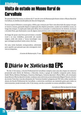 Atividades na EPC
  Visita de estudo ao Museu Rural de
  Carvalhais
  No passado dia 8 de março, os alunos do 1º ano do curso de Restauração foram visitar o Museu Rural de
  Carvalhais, no âmbito da disciplina de Área de Integração.

  À nossa espera tínhamos a nossa guia, a Sílvia, que começou por fazer uma descrição do espaço em que
  se insere o museu, passando depois à explicação dos objetos presentes, usados nos trabalhos rurais, ao
  longo dos tempos. À explicação dada pela Sílvia, foi-se juntando o conhecimento do António, da Joana
  e do João Dinis, que ilustravam o uso de alguns instrumentos com a experiência vivida nas suas casas.

  Ao longo de quase uma hora percorremos o mundo
  rural e os seus trabalhos, parecendo um mundo
  mágico, onde não existe a “nossa tecnologia”, mas
  que conseguiu produzir tanta coisa e tão boa.

  Foi uma visita bastante enriquecedora, sobretudo
  para aqueles que pensam que não conseguem viver
  sem as máquinas.

                       A turma de Restauração 1º ano




  O Diário de Notícias na EPC
     No dia 13 de março, a Escola Profissional de Carvalhais cumpriu mais uma das etapas no concurso
  promovido pelo Diário de Notícias, o Nescolas. Assim, o grupo de trabalho composto pelos alunos
  André Moita, Bárbara Rodrigues, Francisca Rodrigues, Catarina Quental e Marta Melo, sob orientação
  da professora Marisa Queirós Araújo, conduziu uma entrevista ao jornalista João Miguel Tavares, diretor
  da revista Time Out e um dos elementos do “Governo Sombra”, programa da TSF. Sob o olhar atento dos
  alunos da Escola Profissional de Carvalhais, a entrevista constituiu um momento grato para todos os
  intervenientes, tendo tornado o dia 13 de março, um dia a assinalar no nosso calendário coletivo.

                                                                      A professora Marisa Queirós Araújo




23 por escrito
 