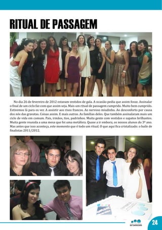 RITUAL DE PASSAGEM




    No dia 26 de fevereiro de 2012 estavam vestidos de gala. A ocasião pedia que assim fosse. Assinalar
o final de um ciclo faz com que assim seja. Mais um ritual de passagem cumprido. Muito bem cumprido.
Estivemos lá para os ver. A assistir aos risos francos. Ao nervoso miudinho. Ao desconforto por causa
dos nós das gravatas. Coisas assim. E mais outras. As famílias deles. Que também assinalaram mais um
ciclo de vida em comum. Pais, irmãos, tios, padrinhos. Muita gente com vestidos e sapatos brilhantes.
Muita gente reunida a uma mesa que foi uma metáfora. Quase a ir embora, os nossos alunos do 3º ano.
Mas antes que isso aconteça, este momento que é todo um ritual. O que aqui fica cristalizado: o baile de
finalistas 2011/2012.




                                                                                                           24
 