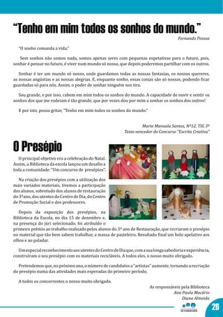 “Tenho em mim todos os sonhos do mundo.”                                              Fernando Pessoa

  “O sonho comanda a vida.”

   Sem sonhos não somos nada, somos apenas seres com pequenas expetativas para o futuro, pois,
sonhar é pensar no futuro, é viver num mundo só nosso, que depois poderemos partilhar com os outros.

   Sonhar é ter um mundo só nosso, onde guardamos todas as nossas fantasias, os nossos quereres,
as nossas angústias e as nossas alegrias. E, enquanto sonho, essas coisas são só nossas, podendo ficar
guardadas só para nós. Assim, o poder de sonhar ninguém nos tira.

  Sou grande, e por isso, cabem em mim todos os sonhos do mundo. A capacidade de ouvir e sentir os
sonhos dos que me rodeiam é tão grande, que por vezes dou por mim a sonhar os sonhos dos outros!

  E por isto, posso gritar, “Tenho em mim todos os sonhos do mundo.”


                                                                   Maria Manuela Santos, Nº12, TIG 3º
                                                          Texto vencedor do Concurso “Escrita Criativa”



O Presépio
   O principal objetivo era a celebração do Natal.
Assim, a Biblioteca da escola lançou um desafio a
toda a comunidade: “Um concurso de presépios”.

   Na criação dos presépios com a utilização dos
mais variados materiais, tivemos a participação
dos alunos, sobretudo dos alunos de restauração
do 3ºano, dos utentes do Centro de Dia, do Centro
de Promoção Social e dos professores.

   Depois da exposição dos presépios, na
Biblioteca da Escola, no dia 15 de dezembro e,
na presença do júri selecionado, foi atribuído o
primeiro prémio ao trabalho realizado pelos alunos do 3º ano de Restauração, que recriaram o presépio
no material que tão bem sabem trabalhar, a massa de pasteleiro. Resultado final um bolo apelativo aos
olhos e ao paladar.

  Um especial reconhecimento aos utentes do Centro de Dia que, com a sua longa sabedoria e experiência,
construíram o seu presépio com os materiais recicláveis. A todos eles, o nosso muito obrigado.

  Pretendemos que, no próximo ano, o número de candidatos a “artistas” aumente, tornando a recriação
do presépio numa das atividades mais esperadas do primeiro período.

  A todos os concorrentes o nosso muito obrigado.
                                                                       As responsáveis pela Biblioteca
                                                                                   Ana Paula Macário
                                                                                       Diana Almeida

                                                                                                          26
 
