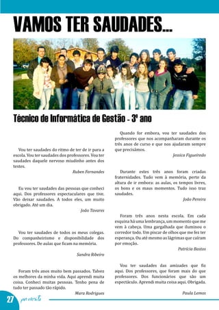 Vamos ter saudades - testemunhos dos alunos finalistas
  VAMOS TER SAUDADES...



  Técnico de Informática de Gestão - 3º ano
                                                         Quando for embora, vou ter saudades dos
                                                      professores que nos acompanharam durante os
                                                      três anos de curso e que nos ajudaram sempre
     Vou ter saudades do ritmo de ter de ir para a    que precisámos.
  escola. Vou ter saudades dos professores. Vou ter
  saudades daquele nervoso miudinho antes dos
                                                                                   Jessica Figueiredo

  testes.
                                                         Durante estes três anos foram criadas
                                                      fraternidades. Tudo vem à memória, perto da
                                  Ruben Fernandes

                                                      altura de ir embora: as aulas, os tempos livres,
    Eu vou ter saudades das pessoas que conheci       os bons e os maus momentos. Tudo isso traz
  aqui. Dos professores espectaculares que tive.      saudades.
  Vão deixar saudades. A todos eles, um muito
  obrigado. Até um dia.
                                                                                          João Pereira


                                                         Foram três anos nesta escola. Em cada
                                    João Tavares

                                                      esquina há uma lembrança, um momento que me
                                                      vem à cabeça. Uma gargalhada que iluminou o
    Vou ter saudades de todos os meus colegas.        corredor todo. Um piscar de olhos que me fez ter
  Do companheirismo e disponibilidade dos             esperança. Ou até mesmo as lágrimas que caíram
  professores. De aulas que ficam na memória.         por emoção.
                                                                                       Patrícia Bastos
                                    Sandra Ribeiro

                                                        Vou ter saudades das amizades que fiz
     Foram três anos muito bem passados. Talvez       aqui. Dos professores, que foram mais do que
  os melhores da minha vida. Aqui aprendi muita       professores. Dos funcionários que são um
  coisa. Conheci muitas pessoas. Tenho pena de        espectáculo. Aprendi muita coisa aqui. Obrigada.
  tudo ter passado tão rápido.
                                 Mara Rodrigues                                          Paula Lemos
27 por escrito
 