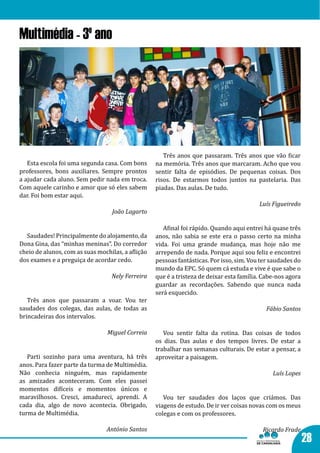 Multimédia - 3º ano




                                                      Três anos que passaram. Três anos que vão ficar
   Esta escola foi uma segunda casa. Com bons      na memória. Três anos que marcaram. Acho que vou
professores, bons auxiliares. Sempre prontos       sentir falta de episódios. De pequenas coisas. Dos
a ajudar cada aluno. Sem pedir nada em troca.      risos. De estarmos todos juntos na pastelaria. Das
Com aquele carinho e amor que só eles sabem        piadas. Das aulas. De tudo.
dar. Foi bom estar aqui.
                                                                                          Luís Figueiredo
                                  João Lagarto

                                                      Afinal foi rápido. Quando aqui entrei há quase três
  Saudades! Principalmente do alojamento, da       anos, não sabia se este era o passo certo na minha
Dona Gina, das “minhas meninas”. Do corredor       vida. Foi uma grande mudança, mas hoje não me
cheio de alunos, com as suas mochilas, a aflição   arrependo de nada. Porque aqui sou feliz e encontrei
dos exames e a preguiça de acordar cedo.           pessoas fantásticas. Por isso, sim. Vou ter saudades do
                                                   mundo da EPC. Só quem cá estuda e vive é que sabe o
                                                   que é a tristeza de deixar esta família. Cabe-nos agora
                                                   guardar as recordações. Sabendo que nunca nada
                                  Nely Ferreira

                                                   será esquecido.
   Três anos que passaram a voar. Vou ter
saudades dos colegas, das aulas, de todas as
brincadeiras dos intervalos.
                                                                                             Fábio Santos


                                                      Vou sentir falta da rotina. Das coisas de todos
                                                   os dias. Das aulas e dos tempos livres. De estar a
                                 Miguel Correia

                                                   trabalhar nas semanas culturais. De estar a pensar, a
   Parti sozinho para uma aventura, há três        aproveitar a paisagem.
anos. Para fazer parte da turma de Multimédia.
Não conhecia ninguém, mas rapidamente
as amizades aconteceram. Com eles passei
                                                                                               Luís Lopes

momentos difíceis e momentos únicos e
maravilhosos. Cresci, amadureci, aprendi. A           Vou ter saudades dos laços que criámos. Das
cada dia, algo de novo acontecia. Obrigado,        viagens de estudo. De ir ver coisas novas com os meus
turma de Multimédia.                               colegas e com os professores.

                                António Santos                                             Ricardo Frade
                                                                                                             28
 