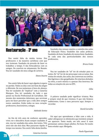 Vamos ter saudades - testumunhos dos alunos finalistas




                                                  Saudades das nossas canções a caminho das aulas
  Restauração - 3º ano                          de Educação Física. Saudades das aulas práticas.
                                                Saudades do bom. Saudades do menos bom. Saudades
                                                de cada uma das particularidades dos nossos
     Vou sentir falta da minha turma. Dos professores.
  professores e da maneira carinhosa com que
  nos trataram. Saudades da pressão de fazer os
  trabalhos a tempo. E das brincadeiras com os
                                                                                      Bruno Costa

  amigos. Do convívio no alojamento. Do Renato.
  Vou ter saudades do meu colega de carteira.     Vou ter saudades de “só” ter de estudar para os
                                                    testes. De “só” ter de me preocupar com as notas. Das
                                       Diana Duarte visitas de estudo, das aulas, das conversas na cantina.
                                                    Das lágrimas e das gargalhadas. De estarmos deitados
                                                    na relva, a ouvir música e a pensar. Dos Invernos. De
     Vou sentir falta de haver aqui alguém à espera todas as estações do ano na EPC.
  no portão. Todos os dias com um bom dia alegre
  e diferente. De nos juntarmos à hora de almoço.
  Vou ter saudades de “implicar” com a Catarina
                                                                                                      Célia

  Marques. Vou ter saudades de tudo o que
  passei na Escola Profissional de Carvalhais. Até     A palavra saudade pode significar tristeza. Mas
  mesmo dos momentos dolorosos, que serviram é sempre sinal de que vivemos. E que não ficámos
  para me fazer perceber que a vida abre sempre indiferentes. Como o meu percurso aqui. Sempre a
  novos caminhos. Estão todos no meu coração: recordar.
  professores, funcionários, colegas.
                                                                                           David Carvalho
                                   Adelaide Santos

                                                        Foi aqui que aprendemos a lidar com a vida. A
     Ao fim de três anos de conhecer, aprender,       saber ultrapassar os obstáculos que insistem sempre
  viver, ver e descobrir, ficam sempre saudades. E    em aparecer. Tanto muda, em três anos! E num
  sim, vou ter saudades das aulas, dos testes. Três   pestanejar, saímos daqui adultos. Foi bom. Foi muito
  anos não são dois dias. Mas passaram rápido. O      bom estudar aqui. Obrigada.
  tempo voa mesmo. Vou sentir falta desta família.
                                                                                         Paula Figueiredo

29 por escrito
                                  Catarina Correia
 
