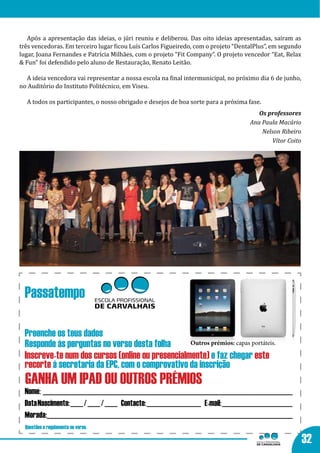 Após a apresentação das ideias, o júri reuniu e deliberou. Das oito ideias apresentadas, saíram as
três vencedoras. Em terceiro lugar ficou Luís Carlos Figueiredo, com o projeto “DentalPlus”, em segundo
lugar, Joana Fernandes e Patrícia Milhães, com o projeto “Fit Company”. O projeto vencedor “Eat, Relax
& Fun” foi defendido pelo aluno de Restauração, Renato Leitão.

  A ideia vencedora vai representar a nossa escola na final intermunicipal, no próximo dia 6 de junho,
no Auditório do Instituto Politécnico, em Viseu.

  A todos os participantes, o nosso obrigado e desejos de boa sorte para a próxima fase.
                                                                                       Os professores
                                                                                    Ana Paula Macário
                                                                                        Nelson Ribeiro
                                                                                           Vítor Coito




 Passatempo

 Preenche os teus dados
 Responde às perguntas no verso desta folha       Outros prémios: capas portáteis.

 Inscreve-te num dos cursos (online ou presencialmente) e faz chegar este
 recorte à secretaria da EPC, com o comprovativo da inscrição
  GANHA UM IPAD OU OUTROS PRÉMIOS
 Nome: ______________________________________________________________________________
 Data Nascimento: ____ / ____ / ____ Contacto: _________________ E-mail: ______________________
 Morada:___________________________________________________________________________
  Questões e regulamento no verso.

                                                                                                          32
 