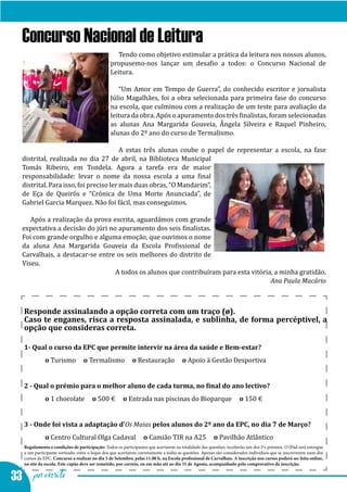 Concurso Nacional de Leitura
                                                   Tendo como objetivo estimular a prática da leitura nos nossos alunos,
                                                propusemo-nos lançar um desafio a todos: o Concurso Nacional de
                                                Leitura.

                                                   “Um Amor em Tempo de Guerra”, do conhecido escritor e jornalista
                                                Júlio Magalhães, foi a obra selecionada para primeira fase do concurso
                                                na escola, que culminou com a realização de um teste para avaliação da
                                                leitura da obra. Após o apuramento dos três finalistas, foram selecionadas
                                                as alunas Ana Margarida Gouveia, Ângela Silveira e Raquel Pinheiro,
                                                alunas do 2º ano do curso de Termalismo.

                                        A estas três alunas coube o papel de representar a escola, na fase
  distrital, realizada no dia 27 de abril, na Biblioteca Municipal
  Tomás Ribeiro, em Tondela. Agora a tarefa era de maior
  responsabilidade: levar o nome da nossa escola a uma final
  distrital. Para isso, foi preciso ler mais duas obras, “O Mandarim”,
  de Eça de Queirós e “Crónica de Uma Morte Anunciada”, de
  Gabriel Garcia Marquez. Não foi fácil, mas conseguimos.

     Após a realização da prova escrita, aguardámos com grande
  expectativa a decisão do júri no apuramento dos seis finalistas.
  Foi com grande orgulho e alguma emoção, que ouvimos o nome
  da aluna Ana Margarida Gouveia da Escola Profissional de
  Carvalhais, a destacar-se entre os seis melhores do distrito de
  Viseu.
                                  A todos os alunos que contribuíram para esta vitória, a minha gratidão.
                                                                                      Ana Paula Macário



   Responde assinalando a opção correta com um traço (ø).
   Caso te enganes, risca a resposta assinalada, e sublinha, de forma percéptivel, a
   opção que consideras correta.


   	o Turismo                     o Termalismo             o Restauração             o Apoio à Gestão Desportiva
   1- Qual o curso da EPC que permite intervir na área da saúde e Bem-estar?




   	o 1 chocolate                     o 500 €         o Entrada nas piscinas do Bioparque                          o 150 €
   2 - Qual o prémio para o melhor aluno de cada turma, no final do ano lectivo?




   	o Centro Cultural Olga Cadaval                               o Camião TIR na A25                  o Pavilhão Atlântico
   3 - Onde foi vista a adaptação d’Os Maias pelos alunos do 2º ano da EPC, no dia 7 de Março?


   Regulamento e condições de participação: Todos os participantes que acertarem na totalidade das questões, receberão um dos 2ºs prémios. O IPad será entregue
   a um participante sorteado, entre o leque dos que acertarem corretamente a todas as questões. Apenas são considerados indivíduos que se inscreverem num dos
   cursos da EPC. Concurso a realizar no dia 5 de Setembro, pelas 11.00 h, na Escola profissional de Carvalhais. A inscrição nos cursos poderá ser feita online,



33 por escrito
   no site da escola. Este cupão deve ser remetido, por correio, ou em mão até ao dia 31 de Agosto, acompanhado pelo comprovativo da inscrição.
 