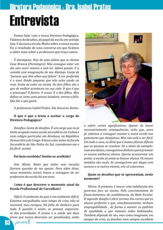 Diretora Pedagógica - Dra. Isabel Prates
  Entrevista
     Fomos falar com a nossa Diretora Pedagógica.
  Falámos de desafios, do papel da escola em sentido
  lato. E da nossa escola. Muito sobre a nossa escola.
  Eis o resultado de uma conversa em que ficámos
  a saber mais sobre a professora que traça rumos.

     É alentejana. Veio de uma aldeia que se chama
  Casa Branca (Portalegre). Não consegue estar um
  dia sem ouvir música e sem ler. Adora poesia. E a
  comida com imaginação do seu Alentejo. Gosta de
  “pessoas que têm olhos que falam”. A cor preferida
  é o azul. Desde pequena que não acha piada ao
  rosa. Gosta de estar na escola. Os dois filhos são o
  que de melhor aconteceu na sua vida. O que é que
  a preocupa? O futuro. O nosso. E o dos filhos. Mas
  define-se como uma pessoa lutadora, serena e feliz.
  Que faz o que gosta.

    A professora Isabel Prates. Em discurso direto.

    O que é que a levou a aceitar o cargo de
  Diretora Pedagógica?
                                                          a sofrer cortes significativos. Apesar de haver
      Desafios. Gosto de desafios. É um cargo que eu já
                                                          necessariamente consequências, acho que, para
  tinha ocupado numa escola secundária em Lisboa e
                                                          já, estamos a conseguir manter a nossa escola nos
  num colégio particular em Kinshasa, na República
                                                          patamares que desejamos. Mas não está a ser fácil.
  Democrática do Congo. Estava a dar aulas na Escola
                                                          Em todo o caso, eu diria que é nestas alturas difíceis
  Secundária de São Pedro do Sul, convidaram-me e
                                                          que as pessoas se revelam. Só a título de exemplo:
  foi fácil: aceitei.
                                                          num ano destes, conseguimos dinheiro para premiar
                                                          os nossos melhores alunos. Queria acrescentar um
    Foi bem recebida? Sentiu-se acolhida?
                                                          ponto: a escola só existe se houver alunos. Os nossos
                                                          modelos são vocês. Se conseguirem sair daqui com
     Sim. Muito. Notei que todos sem exceção
                                                          sucesso e se outros vierem, nós cá estaremos.
  fizeram questão de me apoiar. Para além disso,
  nesse momento inicial, houve a vantagem de ser
                                                            Quais os desafios que se apresentam, neste
  professora da escola há uns anos.

    Como é que descreve o momento atual da
                                                          momento?

                                                             Vários. O primeiro é vencer esta indefinição dos
  Escola Profissional de Carvalhais?
                                                          governos face ao ensino. Falo concretamente de
                                                          financiamentos, de candidaturas, da Rede Escolar.
     Difícil. O ambiente do país é um ambiente difícil.
                                                          O segundo desafio é abrir turmas dos cursos que os
  Estamos mergulhados num tempo de crise, não só
                                                          alunos preferem e que, simultaneamente, tenham
  nacional, mas europeu. Há falta de dinheiro para
                                                          empregabilidade , de forma a manter os padrões
  tudo. E quando é assim, as pessoas esquecem-
                                                          de qualidade a que estamos todos habituados.
  se das prioridades. O ensino e a saúde são duas
                                                          Também depende de nós, mas como imaginam, em
  áreas que nunca deveriam ser penalizadas, estão

03 por escrito
                                                          tempos de crise, as famílias nem sempre escolhem
 