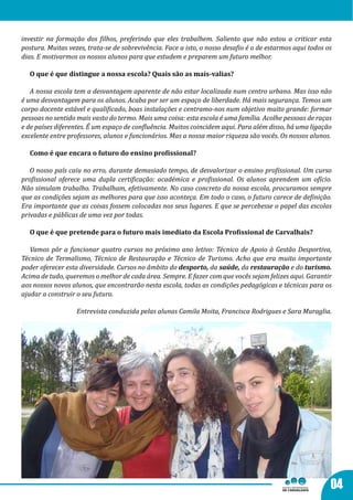 investir na formação dos filhos, preferindo que eles trabalhem. Saliento que não estou a criticar esta
postura. Muitas vezes, trata-se de sobrevivência. Face a isto, o nosso desafio é o de estarmos aqui todos os
dias. E motivarmos os nossos alunos para que estudem e preparem um futuro melhor.

  O que é que distingue a nossa escola? Quais são as mais-valias?

   A nossa escola tem a desvantagem aparente de não estar localizada num centro urbano. Mas isso não
é uma desvantagem para os alunos. Acaba por ser um espaço de liberdade. Há mais segurança. Temos um
corpo docente estável e qualificado, boas instalações e centramo-nos num objetivo muito grande: formar
pessoas no sentido mais vasto do termo. Mais uma coisa: esta escola é uma família. Acolhe pessoas de raças
e de países diferentes. É um espaço de confluência. Muitos coincidem aqui. Para além disso, há uma ligação
excelente entre professores, alunos e funcionários. Mas a nossa maior riqueza são vocês. Os nossos alunos.

  Como é que encara o futuro do ensino profissional?

   O nosso país caiu no erro, durante demasiado tempo, de desvalorizar o ensino profissional. Um curso
profissional oferece uma dupla certificação: académica e profissional. Os alunos aprendem um ofício.
Não simulam trabalho. Trabalham, efetivamente. No caso concreto da nossa escola, procuramos sempre
que as condições sejam as melhores para que isso aconteça. Em todo o caso, o futuro carece de definição.
Era importante que as coisas fossem colocadas nos seus lugares. E que se percebesse o papel das escolas
privadas e públicas de uma vez por todas.

  O que é que pretende para o futuro mais imediato da Escola Profissional de Carvalhais?

   Vamos pôr a funcionar quatro cursos no próximo ano letivo: Técnico de Apoio à Gestão Desportiva,
Técnico de Termalismo, Técnico de Restauração e Técnico de Turismo. Acho que era muito importante
poder oferecer esta diversidade. Cursos no âmbito do desporto, da saúde, da restauração e do turismo.
Acima de tudo, queremos o melhor de cada área. Sempre. E fazer com que vocês sejam felizes aqui. Garantir
aos nossos novos alunos, que encontrarão nesta escola, todas as condições pedagógicas e técnicas para os
ajudar a construir o seu futuro.

                   Entrevista conduzida pelas alunas Camila Moita, Francisca Rodrigues e Sara Muraglia.




                                                       “A nossa maior
                                                       riqueza são vocês.
                                                       Os nossos alunos. “


                                                                                                           04
 