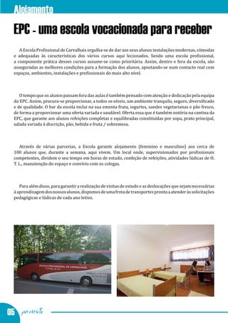 Alojamento
  EPC - uma escola vocacionada para receber
     A Escola Profissional de Carvalhais orgulha-se de dar aos seus alunos instalações modernas, cómodas
  e adequadas às características dos vários cursos aqui lecionados. Sendo uma escola profissional,
  a componente prática desses cursos assume-se como prioritária. Assim, dentro e fora da escola, são
  asseguradas as melhores condições para a formação dos alunos, apostando-se num contacto real com
  espaços, ambientes, instalações e profissionais do mais alto nível.



     O tempo que os alunos passam fora das aulas é também pensado com atenção e dedicação pela equipa
  da EPC. Assim, procura-se proporcionar, a todos os níveis, um ambiente tranquilo, seguro, diversificado
  e de qualidade. O bar da escola inclui na sua ementa fruta, iogurtes, sandes vegetarianas e pão fresco,
  de forma a proporcionar uma oferta variada e saudável. Oferta essa que é também notória na cantina da
  EPC, que garante aos alunos refeições completas e equilibradas constituídas por sopa, prato principal,
  salada variada à discrição, pão, bebida e fruta / sobremesa.



      Através de várias parcerias, a Escola garante alojamento (feminino e masculino) aos cerca de
  100 alunos que, durante a semana, aqui vivem. Um local onde, supervisionados por profissionais
  competentes, dividem o seu tempo em horas de estudo, confeção de refeições, atividades lúdicas de O.
  T. L., manutenção do espaço e convívio com os colegas.



     Para além disso, para garantir a realização de visitas de estudo e as deslocações que sejam necessárias
  à aprendizagem dos nossos alunos, dispomos de uma frota de transportes pronta a atender às solicitações
  pedagógicas e lúdicas de cada ano letivo.




05 por escrito
 