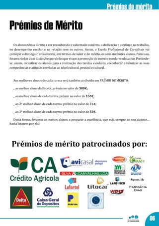 Prémios de mérito

Prémios de Mérito
   Os alunos têm o direito a ver reconhecido e valorizado o mérito, a dedicação e o esforço no trabalho,
no desempenho escolar e na relação com os outros. Assim, a Escola Profissional de Carvalhais vai
começar a distinguir, anualmente, em termos de valor e de mérito, os seus melhores alunos. Para isso,
foram criadas duas distinções paralelas que visam a promoção do sucesso escolar e educativo. Pretende-
se, assim, incentivar os alunos para a realização das tarefas escolares, reconhecer e valorizar as suas
competências e atitudes reveladas ao nível cultural, pessoal e cultural.


  Aos melhores alunos de cada turma será também atribuído um PRÉMIO DE MÉRITO:

  _ ao melhor aluno da Escola: prémio no valor de 500€;

  _ ao melhor aluno de cada turma: prémio no valor de 150€;

  _ ao 2º melhor aluno de cada turma: prémio no valor de 75€;

  _ ao 3º melhor aluno de cada turma: prémio no valor de 50€.

  Desta forma, levamos os nossos alunos a procurar a excelência, que está sempre ao seu alcance…
basta lutarem por ela!




 Prémios de mérito patrocinados por:




                                                                                        Farmácia
                                                                                          Dias




                                                                                                           06
 