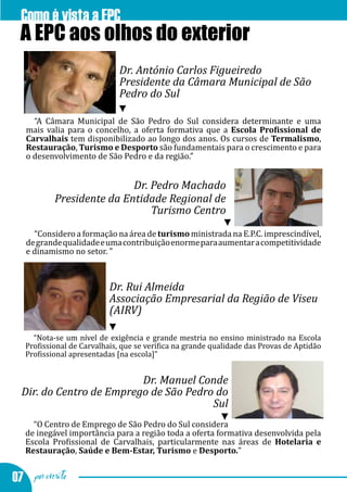 Como é vista a EPC
  A EPC aos olhos do exterior
                              Dr. António Carlos Figueiredo
                              Presidente da Câmara Municipal de São
                              Pedro do Sul

     “A Câmara Municipal de São Pedro do Sul considera determinante e uma
   mais valia para o concelho, a oferta formativa que a Escola Profissional de
   Carvalhais tem disponibilizado ao longo dos anos. Os cursos de Termalismo,
   Restauração, Turismo e Desporto são fundamentais para o crescimento e para
   o desenvolvimento de São Pedro e da região.”


                           Dr. Pedro Machado
           Presidente da Entidade Regional de
                               Turismo Centro
     “Considero a formação na área de turismo ministrada na E.P.C. imprescindível,
   de grande qualidade e uma contribuição enorme para aumentar a competitividade
   e dinamismo no setor. ”



                           Dr. Rui Almeida
                           Associação Empresarial da Região de Viseu
                           (AIRV)

     “Nota-se um nível de exigência e grande mestria no ensino ministrado na Escola
   Profissional de Carvalhais, que se verifica na grande qualidade das Provas de Aptidão
   Profissional apresentadas [na escola]”


                          Dr. Manuel Conde
  Dir. do Centro de Emprego de São Pedro do
                                        Sul
     “O Centro de Emprego de São Pedro do Sul considera
   de inegável importância para a região toda a oferta formativa desenvolvida pela
   Escola Profissional de Carvalhais, particularmente nas áreas de Hotelaria e
   Restauração, Saúde e Bem-Estar, Turismo e Desporto.”


07 por escrito
 