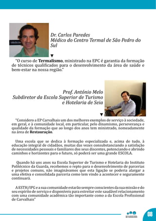 Dr. Carlos Paredes
                       Médico do Centro Termal de São Pedro do
                       Sul

  “O curso de Termalismo, ministrado na EPC é garantia da formação
de técnicos qualificados para o desenvolvimento da área de saúde e
bem-estar na nossa região.”




                       Prof. António Melo
Subdiretor da Escola Superior de Turismo
                      e Hotelaria de Seia


  “Considero a EP Carvalhais um dos melhores exemplos de serviço à sociedade,
em geral, e à comunidade local, em particular, pelo dinamismo, perseverança e
qualidade da formação que ao longo dos anos tem ministrado, nomeadamente
na área de Restauração.

  Uma escola que se dedica à formação especializada e, acima de tudo, à
educação integral de cidadãos, muitas das vezes consubstanciando a satisfação
de necessidades pessoais e familiares dos seus discentes, potenciando e abrindo
caminhos e horizontes para o futuro, só poderá ser uma grande ESCOLA.

   Quando há uns anos na Escola Superior de Turismo e Hotelaria do Instituto
Politécnico da Guarda, recebemos o repto para o desenvolvimento de parcerias
e projetos comuns, não imaginávamos que esta ligação se poderia alargar a
uma efetiva e consolidada parceria como tem vindo a acontecer e seguramente
continuará.

  A ESTH/IPG e a sua comunidade estarão sempre conscientes da sua missão e do
seu espírito de serviço e disponíveis para estreitar este saudável relacionamento
com uma comunidade académica tão importante como a da Escola Profissional
de Carvalhais”



                                                                                    08
 