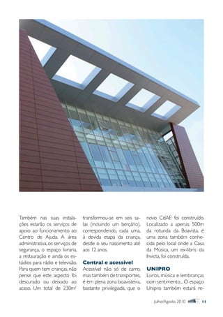 Também nas suas instala-         transformou-se em seis sa-     novo CdAE foi construído.
ções estarão os serviços de      las (incluindo um berçário),   Localizado a apenas 500m
apoio ao funcionamento ao        correspondendo, cada uma,      da rotunda da Boavista, é
Centro de Ajuda. A área          à devida etapa da criança,     uma zona também conhe-
administrativa, os serviços de   desde o seu nascimento até     cida pelo local onde a Casa
segurança, o espaço livraria,    aos 12 anos.                   da Música, um ex-libris da
a restauração e ainda os es-                                    Invicta, foi construída.
túdios para rádio e televisão.   Central e acessível
Para quem tem crianças, não      Acessível não só de carro,     UNIPRO
pense que este aspecto foi       mas também de transportes,     Livros, música e lembranças
descurado ou deixado ao          é em plena zona boavisteira,   com sentimento... O espaço
acaso. Um total de 230m2         bastante privilegiada, que o   Unipro também estará re-

                                                                   Julho/Agosto 2010      11
 