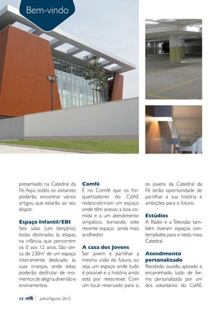Bem-vindo




presentado na Catedral da       Comfé                           os jovens da Catedral da
Fé. Aqui, todos os visitantes   É no Comfé que os fre-          Fé terão oportunidade de
poderão encontrar vários        quentadores do CdAE             partilhar a sua história e
artigos, que estarão ao seu     redescobriram um espaço         ambições para o futuro.
dispor.                         onde têm acesso a boa co-
                                mida e a um atendimento         Estúdios
Espaço Infantil/EBI             simpático, tornando este        A Rádio e a Televisão tam-
Seis salas (um berçário),       recente espaço ainda mais       bém tiveram espaços con-
todas destinadas às etapas,     acolhedor.                      templados para si nesta nova
na infância, que percorrem                                      Catedral.
os 0 aos 12 anos. São cer-      A casa dos Jovens
ca de 230m2 de um espaço        Ser jovem é partilhar a         Atendimento
inteiramente dedicado às        mesma visão do futuro, ou       personalizado
suas crianças, onde estas       seja, um espaço onde tudo       Recebido, ouvido, apoiado e
poderão desfrutar de mo-        é possível e a história ainda   encaminhado, tudo de for-
mentos de alegria, diversão e   está por reescrever. Com        ma personalizada por um
ensinamentos.                   um local reservado para si,     dos voluntários do CdAE.

12        Julho/Agosto 2010
 