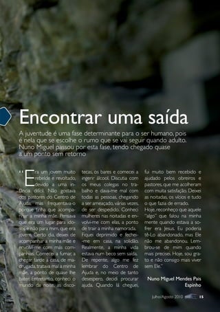 Encontrar uma saída
A juventude é uma fase determinante para o ser humano, pois
é nela que se escolhe o rumo que se vai seguir quando adulto.
Nuno Miguel passou por esta fase, tendo chegado quase
a um ponto sem retorno


“
  E
        ra um jovem muito      tecas, os bares e comecei a     fui muito bem recebido e
        rebelde e revoltado,   ingerir álcool. Discutia com    ajudado pelos obreiros e
        devido a uma in-       os meus colegas no tra-         pastores, que me acolheram
fância difícil. Não gostava    balho e dava-me mal com         com muita satisfação. Deixei
dos pastores do Centro de      todas as pessoas, chegando      as noitadas, os vícios e tudo
Ajuda, mas frequentava-o       a ser ameaçado, várias vezes,   o que fazia de errado.
porque tinha que acompa-       de ser despedido. Conheci       Hoje, reconheço que aquele
nhar a minha mãe. Pensava      mulheres nas noitadas e en-     “algo” que falou na minha
que era um lugar para ido-     volvi-me com elas, a ponto      mente quando estava a so-
sos e não para mim, que era    de trair a minha namorada.      frer era Jesus. Eu poderia
jovem. Certo dia, deixei de    Fiquei deprimido e fechei-      tê-Lo abandonado, mas Ele
acompanhar a minha mãe e       -me em casa, na solidão.        não me abandonou. Lem-
envolvi-me com más com-        Realmente, a minha vida         brou-se de mim quando
panhias. Comecei a fumar, a    estava num beco sem saída.      mais precisei. Hoje, sou gra-
chegar tarde a casa, de ma-    De repente, algo me fez         to e não consigo mais viver
drugada, tratava mal a minha   lembrar do Centro de            sem Ele.”
mãe, a ponto de quase lhe      Ajuda e, no meio de tanto
bater. Entretanto, conheci o   desespero, decidi procurar       Nuno Miguel Mendes Pais
mundo da noite, as disco-      ajuda. Quando lá cheguei,                       Espinho

                                                                  Julho/Agosto 2010       15
 