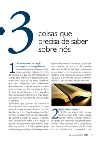 3
1
                                  coisas que
                                  precisa de saber
                                  sobre nós
         Use as correntes de oração
         para superar os seus problemas
         No coração do que acontece diaria-
         mente no CdAE estão as correntes
de Oração. É o que nós chamamos de um
acordo de fé entre si e o pastor que consis-
                                                  que isto lhe aconteça. Se estiver a passar por
                                                  uma situação que, aos seus olhos, parece
                                                  não estar a melhorar, fale hoje mesmo com
                                                  o seu pastor e ele irá ajudá-lo a começar
                                                  desde já uma corrente de oração. Lembre-
                                                  -se que a Corrente de Oração só termina
te em orar todos os dias pelos problemas          quando o seu problema estiver resolvido.
que tem enfrentado. Nós acreditamos
plenamente no poder da oração e temos
testemunhado isso. Em oposição ao facto
de orar ocasionalmente e sem objectivo
pelo seu problema, tornar-se-á mais objec-
tivo através da Corrente de Oração todas
as semanas.
Verificamos que, quando nos focamos e




                                                  2
direccionamos a nossa oração ela torna-se
mais eficaz (por exemplo, livrar-se das dívi-             As principais reuniões
das, libertar o seu filho das drogas, resolver            O CdAE está aberto sete dias por
conflitos no casamento, etc). Ou seja, quan-              semana e tem pelo menos quatro
do usamos o poder da oração (existindo                    reuniões diárias. Estamos realmen-
uma concordância entre si e o pastor) e           te felizes por estarmos disponíveis todos
quando perseveramos sem desistir, obte-           os dias, sendo que cada um é voltado para
mos mais resultados. É fácil ir apenas à igreja   uma determinada área da sua vida. Consulte
e não conseguir nada, porém, não queremos         o nosso horário para que perceba o que

                                                                      Julho/Agosto 2010       19
 