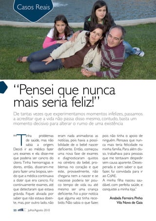 Casos Reais




“Pensei que nunca
mais seria feliz!”
De tantas vezes que experimentamos momentos infelizes, passamos
a acreditar que a vida não passa disso mesmo, contudo, basta um
momento decisivo para alterar o rumo de uma existência


“
     T
         inha      problemas   eram nada animadoras as          pois não tinha o apoio de
         de saúde, mas não     notícias, pois havia a possí-    ninguém. Pensava que nun-
         sabia a origem.       bilidade de o bebé nascer        ca mais teria felicidade na
Decidi ir ao médico fazer      deficiente. Então, começou       minha família. Para além dis-
uns exames e ela disse-me      uma nova fase de exames          so, trabalhava para pessoas
que poderia ser cancro do      e diagnosticaram quistos         que me tentavam despedir
útero. Tinha hemorragias e     no cérebro do bebé, pro-         sem causa aparente. Deses-
dores, então, disseram-me      blemas no coração e que          perada e sem saber o que
para fazer uma biopsia, sen-   este, provavelmente, não         fazer, fui convidada para ir
do que a médica continuava     chegaria nem a nascer e se       ao CdAE.
a dizer que era cancro. Fiz    nascesse poderia ter pou-        A minha filha nasceu sau-
continuamente exames, até      co tempo de vida ou até          dável, com perfeita saúde, e
que detectaram que estava      mesmo ser uma criança            conquistei a minha loja.”
grávida. Fiquei aliviada por   deficiente. Foi a pior notícia
saber que não estava doen-     que alguma vez tinha rece-            Anabela Ferreira Pinho
te, mas, por outro lado, não   bido. Não sabia o que fazer,              Vila Nova de Gaia
22        Julho/Agosto 2010
 