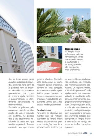 Remodelado
                                                                 O Templo Maior
                                                                 sofreu uma extensa
                                                                 remodelação, sendo
                                                                 que, exteriormente,
                                                                 a sua fachada e
                                                                 os espaços verdes
                                                                 são os aspectos
                                                                 mais chamativos



são as áreas visadas pelas      guissem alterá-lo. Contudo,      os seus problemas, ainda que
reuniões realizadas de segun-   após conhecerem o CdAE,          não resolvidos de imediato,
da a domingo. Para além de      relatarem os seus problemas,     são momentaneamente ate-
as palestras irem ao encon-     abrirem os seus corações,        nuados. Os espaços verdes,
tro de todos os problemas       escutarem os conselhos pro-      a livraria Unipro e o Comfé
apresentados por quem           feridos pelos homens de          ajudam neste processo, con-
ali procura ajuda, também       Deus e colocarem-nos em          vidando à meditação, refri-
é proporcionado o aten-         prática, os resultados são am-   gério, ao mesmo tempo que
dimento personalizado, na       plamente visíveis, pois a tão    proporcionam momentos de
mesma medida.                   ansiada mudança acontece!        lazer. O espaço Jovem, a EBI,
Em todas as palestras, pelo                                      a sala de atendimento, o
menos um caso de transfor-      Famílias inteiras                auditório e o baptistério aju-
mação de vida é colocado        Para além do objectivo pri-      dam a completar a panóplia
em evidência. As pessoas        mordial que faz milhares         dos inúmeros espaços que
dão o seu depoimento, res-      acorrerem ao Templo Maior,       compõem o Templo Maior
saltando as áreas em que        muitos encontram nas pró-        e que estão ao serviço de
sentiam o peso do fracasso      prias instalações um local       todas as famílias que o fre-
constante, sem que conse-       aprazível onde sentem que        quentam.

                                                                    Julho/Agosto 2010        25
 