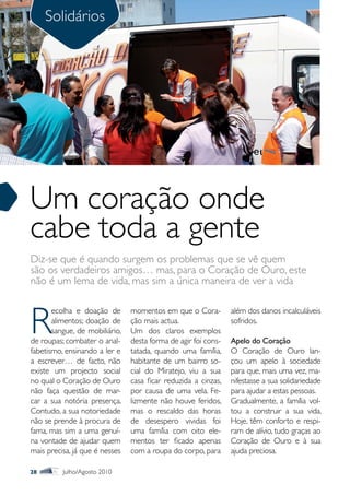 Solidários




Um coração onde
cabe toda a gente
Diz-se que é quando surgem os problemas que se vê quem
são os verdadeiros amigos… mas, para o Coração de Ouro, este
não é um lema de vida, mas sim a única maneira de ver a vida



R
       ecolha e doação de       momentos em que o Cora-         além dos danos incalculáveis
       alimentos; doação de     ção mais actua.                 sofridos.
       sangue, de mobiliário,   Um dos claros exemplos
de roupas; combater o anal-     desta forma de agir foi cons-   Apelo do Coração
fabetismo, ensinando a ler e    tatada, quando uma família,     O Coração de Ouro lan-
a escrever… de facto, não       habitante de um bairro so-      çou um apelo à sociedade
existe um projecto social       cial do Miratejo, viu a sua     para que, mais uma vez, ma-
no qual o Coração de Ouro       casa ficar reduzida a cinzas,   nifestasse a sua solidariedade
não faça questão de mar-        por causa de uma vela. Fe-      para ajudar a estas pessoas.
car a sua notória presença.     lizmente não houve feridos,     Gradualmente, a família vol-
Contudo, a sua notoriedade      mas o rescaldo das horas        tou a construir a sua vida.
não se prende à procura de      de desespero vividas foi        Hoje, têm conforto e respi-
fama, mas sim a uma genuí-      uma família com oito ele-       ram de alívio, tudo graças ao
na vontade de ajudar quem       mentos ter ficado apenas        Coração de Ouro e à sua
mais precisa, já que é nesses   com a roupa do corpo, para      ajuda preciosa.

28        Julho/Agosto 2010
 